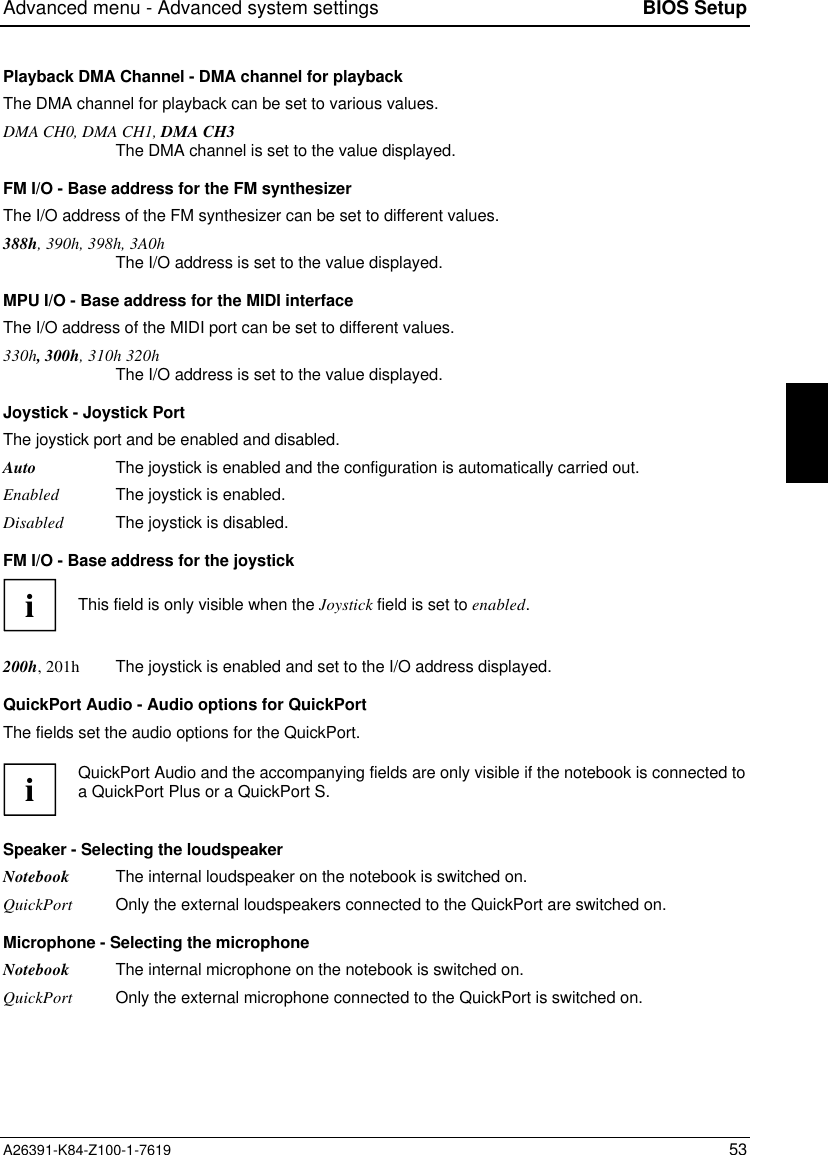 Advanced menu - Advanced system settings BIOS SetupA26391-K84-Z100-1-7619 53Playback DMA Channel - DMA channel for playbackThe DMA channel for playback can be set to various values.DMA CH0, DMA CH1, DMA CH3The DMA channel is set to the value displayed.FM I/O - Base address for the FM synthesizerThe I/O address of the FM synthesizer can be set to different values.388h, 390h, 398h, 3A0hThe I/O address is set to the value displayed.MPU I/O - Base address for the MIDI interfaceThe I/O address of the MIDI port can be set to different values.330h, 300h, 310h 320hThe I/O address is set to the value displayed.Joystick - Joystick PortThe joystick port and be enabled and disabled.Auto The joystick is enabled and the configuration is automatically carried out.Enabled The joystick is enabled.Disabled The joystick is disabled.FM I/O - Base address for the joystickiThis field is only visible when the Joystick field is set to enabled.200h, 201h The joystick is enabled and set to the I/O address displayed.QuickPort Audio - Audio options for QuickPortThe fields set the audio options for the QuickPort.iQuickPort Audio and the accompanying fields are only visible if the notebook is connected toa QuickPort Plus or a QuickPort S.Speaker - Selecting the loudspeakerNotebook The internal loudspeaker on the notebook is switched on.QuickPort  Only the external loudspeakers connected to the QuickPort are switched on.Microphone - Selecting the microphoneNotebook The internal microphone on the notebook is switched on.QuickPort Only the external microphone connected to the QuickPort is switched on.