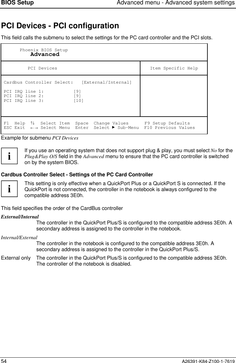 BIOS Setup Advanced menu - Advanced system settings54 A26391-K84-Z100-1-7619PCI Devices - PCI configurationThis field calls the submenu to select the settings for the PC card controller and the PCI slots.       Phoenix BIOS Setup           Advanced          PCI Devices Item Specific Help Cardbus Controller Select:   [External/Internal] PCI IRQ line 1:           [9] PCI IRQ line 2:           [9] PCI IRQ line 3:           [10] F1  Help  ↑↓  Select Item  Space  Change Values      F9 Setup Defaults ESC Exit  ← → Select Menu  Enter  Select   Sub-Menu  F10 Previous ValuesExample for submenu PCI DevicesiIf you use an operating system that does not support plug &amp; play, you must select No for thePlug&amp;Play O/S field in the Advanced menu to ensure that the PC card controller is switchedon by the system BIOS.Cardbus Controller Select - Settings of the PC Card ControlleriThis setting is only effective when a QuickPort Plus or a QuickPort S is connected. If theQuickPort is not connected, the controller in the notebook is always configured to thecompatible address 3E0h.This field specifies the order of the CardBus controllerExternal/InternalThe controller in the QuickPort Plus/S is configured to the compatible address 3E0h. Asecondary address is assigned to the controller in the notebook.Internal/ExternalThe controller in the notebook is configured to the compatible address 3E0h. Asecondary address is assigned to the controller in the QuickPort Plus/S.External only The controller in the QuickPort Plus/S is configured to the compatible address 3E0h.The controller of the notebook is disabled.