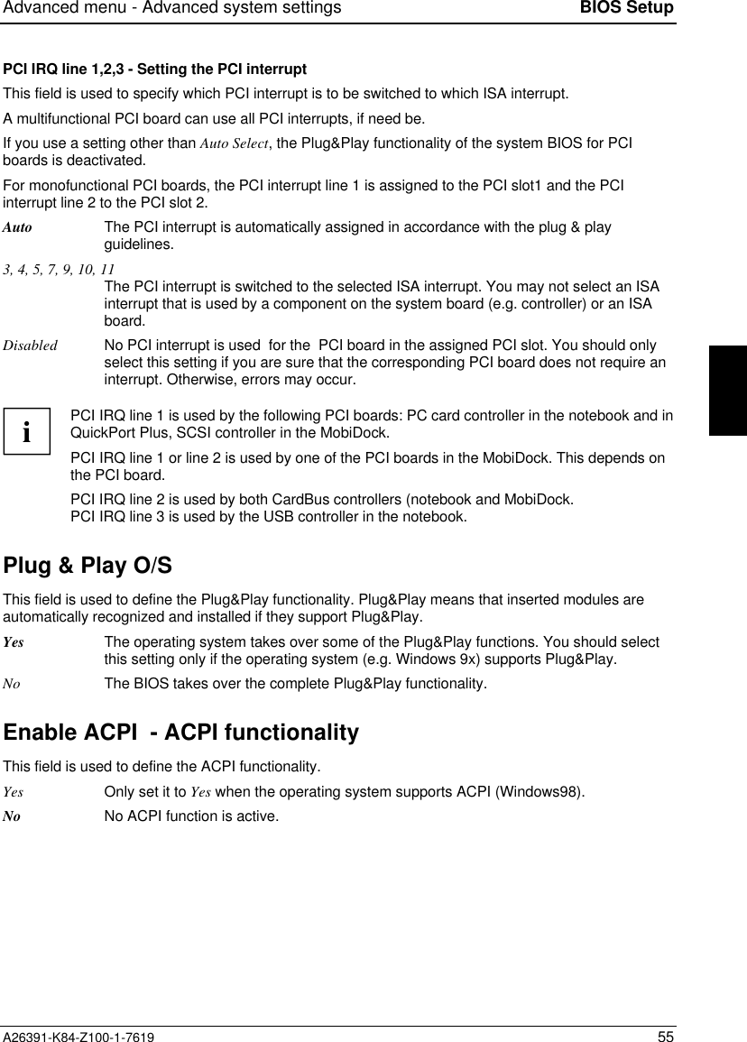 Advanced menu - Advanced system settings BIOS SetupA26391-K84-Z100-1-7619 55PCI IRQ line 1,2,3 - Setting the PCI interruptThis field is used to specify which PCI interrupt is to be switched to which ISA interrupt.A multifunctional PCI board can use all PCI interrupts, if need be.If you use a setting other than Auto Select, the Plug&amp;Play functionality of the system BIOS for PCIboards is deactivated.For monofunctional PCI boards, the PCI interrupt line 1 is assigned to the PCI slot1 and the PCIinterrupt line 2 to the PCI slot 2.Auto The PCI interrupt is automatically assigned in accordance with the plug &amp; playguidelines.3, 4, 5, 7, 9, 10, 11The PCI interrupt is switched to the selected ISA interrupt. You may not select an ISAinterrupt that is used by a component on the system board (e.g. controller) or an ISAboard.Disabled No PCI interrupt is used  for the  PCI board in the assigned PCI slot. You should onlyselect this setting if you are sure that the corresponding PCI board does not require aninterrupt. Otherwise, errors may occur.iPCI IRQ line 1 is used by the following PCI boards: PC card controller in the notebook and inQuickPort Plus, SCSI controller in the MobiDock.PCI IRQ line 1 or line 2 is used by one of the PCI boards in the MobiDock. This depends onthe PCI board.PCI IRQ line 2 is used by both CardBus controllers (notebook and MobiDock.PCI IRQ line 3 is used by the USB controller in the notebook.Plug &amp; Play O/SThis field is used to define the Plug&amp;Play functionality. Plug&amp;Play means that inserted modules areautomatically recognized and installed if they support Plug&amp;Play.Yes The operating system takes over some of the Plug&amp;Play functions. You should selectthis setting only if the operating system (e.g. Windows 9x) supports Plug&amp;Play.No The BIOS takes over the complete Plug&amp;Play functionality.Enable ACPI  - ACPI functionalityThis field is used to define the ACPI functionality.Yes Only set it to Yes when the operating system supports ACPI (Windows98).No No ACPI function is active.