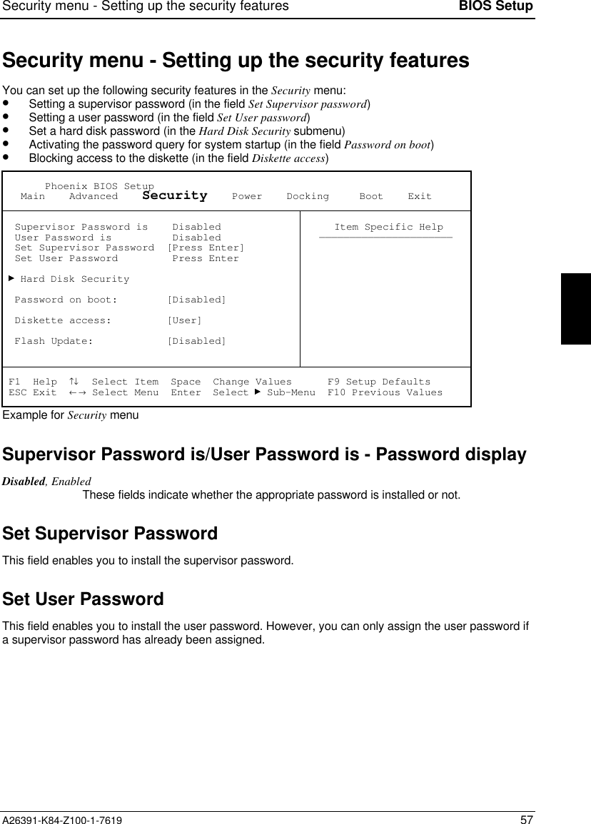 Security menu - Setting up the security features BIOS SetupA26391-K84-Z100-1-7619 57Security menu - Setting up the security featuresYou can set up the following security features in the Security menu:•  Setting a supervisor password (in the field Set Supervisor password)•  Setting a user password (in the field Set User password)•  Set a hard disk password (in the Hard Disk Security submenu)•  Activating the password query for system startup (in the field Password on boot)•  Blocking access to the diskette (in the field Diskette access)       Phoenix BIOS Setup   Main    Advanced    Security    Power    Docking     Boot    Exit  Supervisor Password is    Disabled  User Password is          Disabled  Set Supervisor Password  [Press Enter]  Set User Password         Press Enter   Hard Disk Security  Password on boot:        [Disabled]  Diskette access:         [User]  Flash Update:            [Disabled] Item Specific Help—————————————————————— F1  Help  ↑↓  Select Item  Space  Change Values      F9 Setup Defaults ESC Exit  ← → Select Menu  Enter  Select   Sub-Menu  F10 Previous ValuesExample for Security menuSupervisor Password is/User Password is - Password displayDisabled, EnabledThese fields indicate whether the appropriate password is installed or not.Set Supervisor PasswordThis field enables you to install the supervisor password.Set User PasswordThis field enables you to install the user password. However, you can only assign the user password ifa supervisor password has already been assigned.