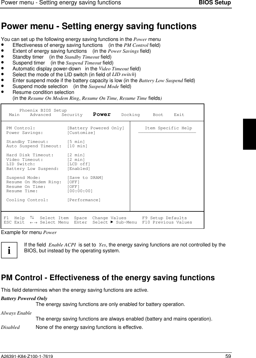 Power menu - Setting energy saving functions BIOS SetupA26391-K84-Z100-1-7619 59Power menu - Setting energy saving functionsYou can set up the following energy saving functions in the Power menu•  Effectiveness of energy saving functions    (in the PM Control field)•  Extent of energy saving functions    (in the Power Savings field)•  Standby timer    (in the Standby Timeout field)•  Suspend timer    (in the Suspend Timeout field)•  Automatic display power-down   in the Video Timeout field)•  Select the mode of the LID switch (in field of LID switch)•  Enter suspend mode if the battery capacity is low (in the Battery Low Suspend field)•  Suspend mode selection    (in the Suspend Mode field)•  Resume condition selection(in the Resume On Modem Ring, Resume On Time, Resume Time fields)       Phoenix BIOS Setup   Main    Advanced    Security    Power    Docking     Boot    Exit  PM Control:            [Battery Powered Only]  Power Savings:         [Customize]  Standby Timeout:       [5 min]  Auto Suspend Timeout:  [10 min]  Hard Disk Timeout:     [2 min]  Video Timeout:         [2 min]  LID Switch:            [LCD off]  Battery Low Suspend:   [Enabled]  Suspend Mode:          [Save to DRAM]  Resume On Modem Ring:  [OFF]  Resume On Time:        [OFF]  Resume Time:           [00:00:00]  Cooling Control:       [Performance] Item Specific Help—————————————————————— F1  Help  ↑↓  Select Item  Space  Change Values      F9 Setup Defaults ESC Exit  ← → Select Menu  Enter  Select   Sub-Menu  F10 Previous ValuesExample for menu PoweriIf the field  Enable ACPI  is set to  Yes, the energy saving functions are not controlled by theBIOS, but instead by the operating system.PM Control - Effectiveness of the energy saving functionsThis field determines when the energy saving functions are active.Battery Powered OnlyThe energy saving functions are only enabled for battery operation.Always Enable The energy saving functions are always enabled (battery and mains operation).Disabled None of the energy saving functions is effective.