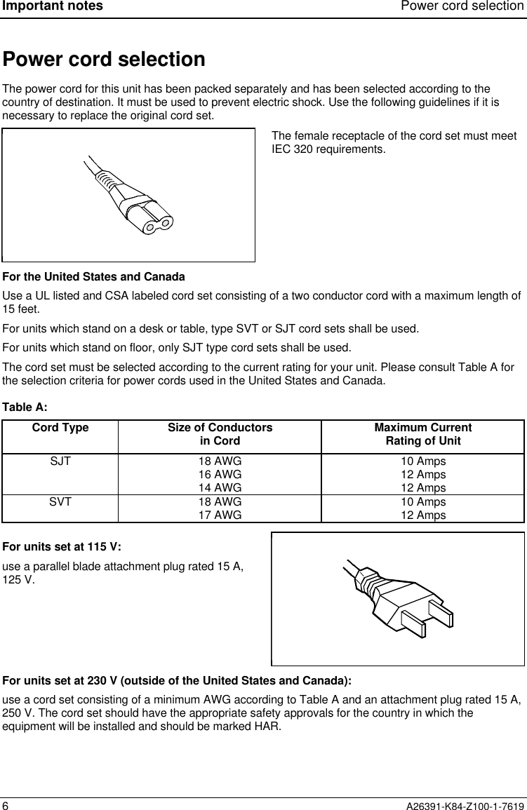 Important notes Power cord selection6A26391-K84-Z100-1-7619Power cord selectionThe power cord for this unit has been packed separately and has been selected according to thecountry of destination. It must be used to prevent electric shock. Use the following guidelines if it isnecessary to replace the original cord set.The female receptacle of the cord set must meetIEC 320 requirements.For the United States and CanadaUse a UL listed and CSA labeled cord set consisting of a two conductor cord with a maximum length of15 feet.For units which stand on a desk or table, type SVT or SJT cord sets shall be used.For units which stand on floor, only SJT type cord sets shall be used.The cord set must be selected according to the current rating for your unit. Please consult Table A forthe selection criteria for power cords used in the United States and Canada.Table A:Cord Type Size of Conductorsin Cord Maximum CurrentRating of UnitSJT 18 AWG16 AWG14 AWG10 Amps12 Amps12 AmpsSVT 18 AWG17 AWG 10 Amps12 AmpsFor units set at 115 V:use a parallel blade attachment plug rated 15 A,125 V.For units set at 230 V (outside of the United States and Canada):use a cord set consisting of a minimum AWG according to Table A and an attachment plug rated 15 A,250 V. The cord set should have the appropriate safety approvals for the country in which theequipment will be installed and should be marked HAR.