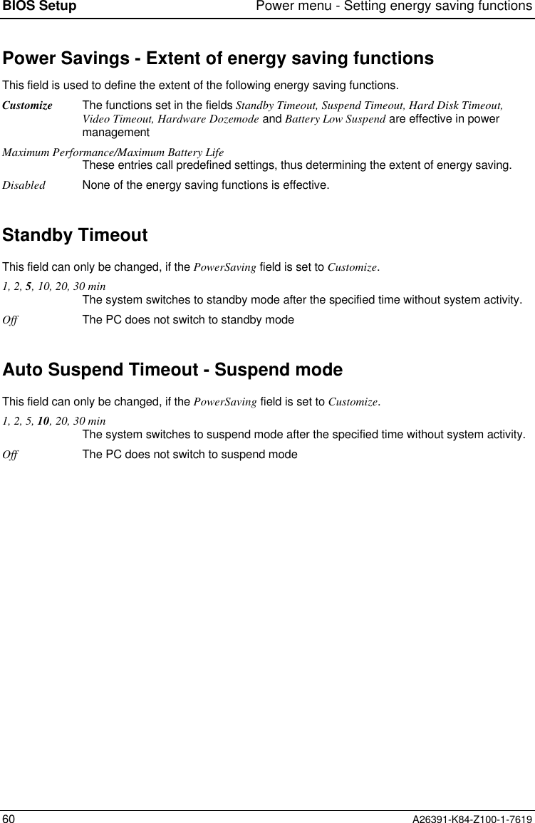 BIOS Setup Power menu - Setting energy saving functions60 A26391-K84-Z100-1-7619Power Savings - Extent of energy saving functionsThis field is used to define the extent of the following energy saving functions.Customize The functions set in the fields Standby Timeout, Suspend Timeout, Hard Disk Timeout,Video Timeout, Hardware Dozemode and Battery Low Suspend are effective in powermanagementMaximum Performance/Maximum Battery LifeThese entries call predefined settings, thus determining the extent of energy saving.Disabled None of the energy saving functions is effective.Standby TimeoutThis field can only be changed, if the PowerSaving field is set to Customize.1, 2, 5, 10, 20, 30 minThe system switches to standby mode after the specified time without system activity.Off The PC does not switch to standby modeAuto Suspend Timeout - Suspend modeThis field can only be changed, if the PowerSaving field is set to Customize.1, 2, 5, 10, 20, 30 minThe system switches to suspend mode after the specified time without system activity.Off The PC does not switch to suspend mode