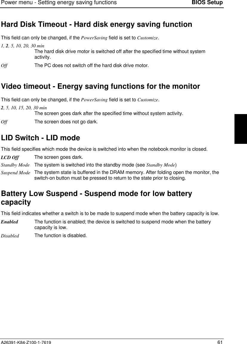 Power menu - Setting energy saving functions BIOS SetupA26391-K84-Z100-1-7619 61Hard Disk Timeout - Hard disk energy saving functionThis field can only be changed, if the PowerSaving field is set to Customize.1, 2, 5, 10, 20, 30 minThe hard disk drive motor is switched off after the specified time without systemactivity.Off The PC does not switch off the hard disk drive motor.Video timeout - Energy saving functions for the monitorThis field can only be changed, if the PowerSaving field is set to Customize.2, 5, 10, 15, 20, 30 minThe screen goes dark after the specified time without system activity.Off The screen does not go dark.LID Switch - LID mode This field specifies which mode the device is switched into when the notebook monitor is closed.LCD Off The screen goes dark.Standby Mode The system is switched into the standby mode (see Standby Mode)Suspend Mode The system state is buffered in the DRAM memory. After folding open the monitor, theswitch-on button must be pressed to return to the state prior to closing.Battery Low Suspend - Suspend mode for low batterycapacityThis field indicates whether a switch is to be made to suspend mode when the battery capacity is low.Enabled The function is enabled; the device is switched to suspend mode when the batterycapacity is low.Disabled The function is disabled.