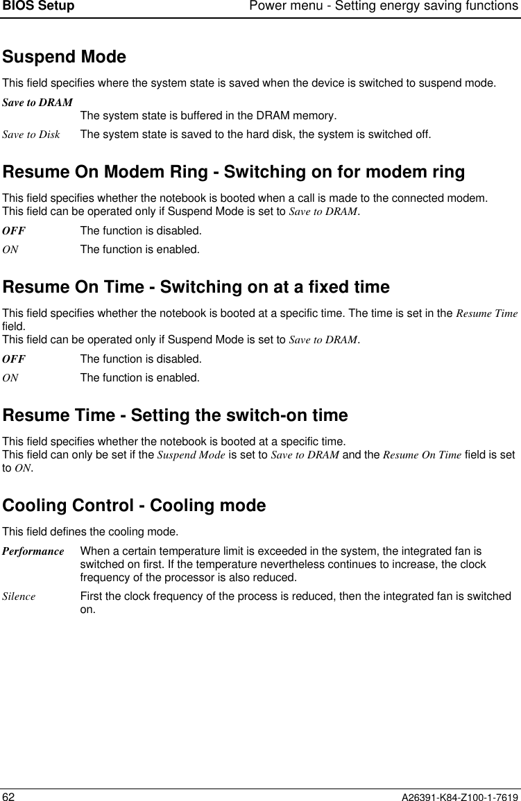 BIOS Setup Power menu - Setting energy saving functions62 A26391-K84-Z100-1-7619Suspend ModeThis field specifies where the system state is saved when the device is switched to suspend mode.Save to DRAM The system state is buffered in the DRAM memory.Save to Disk The system state is saved to the hard disk, the system is switched off.Resume On Modem Ring - Switching on for modem ringThis field specifies whether the notebook is booted when a call is made to the connected modem.This field can be operated only if Suspend Mode is set to Save to DRAM.OFF The function is disabled.ON The function is enabled.Resume On Time - Switching on at a fixed timeThis field specifies whether the notebook is booted at a specific time. The time is set in the Resume Timefield.This field can be operated only if Suspend Mode is set to Save to DRAM.OFF The function is disabled.ON The function is enabled.Resume Time - Setting the switch-on timeThis field specifies whether the notebook is booted at a specific time.This field can only be set if the Suspend Mode is set to Save to DRAM and the Resume On Time field is setto ON.Cooling Control - Cooling modeThis field defines the cooling mode.Performance When a certain temperature limit is exceeded in the system, the integrated fan isswitched on first. If the temperature nevertheless continues to increase, the clockfrequency of the processor is also reduced.Silence First the clock frequency of the process is reduced, then the integrated fan is switchedon.