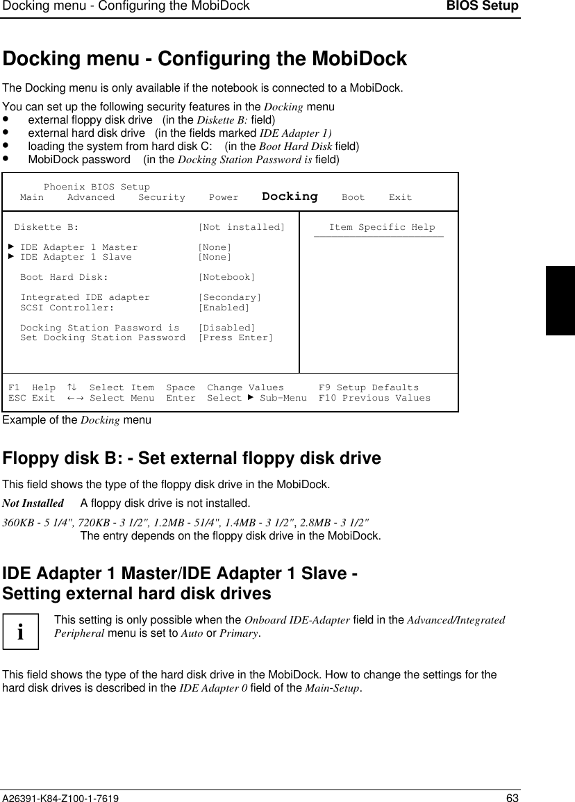 Docking menu - Configuring the MobiDock BIOS SetupA26391-K84-Z100-1-7619 63Docking menu - Configuring the MobiDockThe Docking menu is only available if the notebook is connected to a MobiDock.You can set up the following security features in the Docking menu•  external floppy disk drive   (in the Diskette B: field)•  external hard disk drive   (in the fields marked IDE Adapter 1)•  loading the system from hard disk C:    (in the Boot Hard Disk field)•  MobiDock password    (in the Docking Station Password is field)       Phoenix BIOS Setup   Main    Advanced    Security    Power    Docking    Boot    Exit  Diskette B:                    [Not installed]   IDE Adapter 1 Master          [None]   IDE Adapter 1 Slave           [None]   Boot Hard Disk:               [Notebook]   Integrated IDE adapter        [Secondary]   SCSI Controller:              [Enabled]   Docking Station Password is   [Disabled]   Set Docking Station Password  [Press Enter] Item Specific Help—————————————————————— F1  Help  ↑↓  Select Item  Space  Change Values      F9 Setup Defaults ESC Exit  ← → Select Menu  Enter  Select   Sub-Menu  F10 Previous ValuesExample of the Docking menuFloppy disk B: - Set external floppy disk driveThis field shows the type of the floppy disk drive in the MobiDock.Not Installed A floppy disk drive is not installed.360KB - 5 1/4&quot;, 720KB - 3 1/2&quot;, 1.2MB - 51/4&quot;, 1.4MB - 3 1/2&quot;, 2.8MB - 3 1/2&quot;The entry depends on the floppy disk drive in the MobiDock.IDE Adapter 1 Master/IDE Adapter 1 Slave -Setting external hard disk drivesiThis setting is only possible when the Onboard IDE-Adapter field in the Advanced/IntegratedPeripheral menu is set to Auto or Primary.This field shows the type of the hard disk drive in the MobiDock. How to change the settings for thehard disk drives is described in the IDE Adapter 0 field of the Main-Setup.