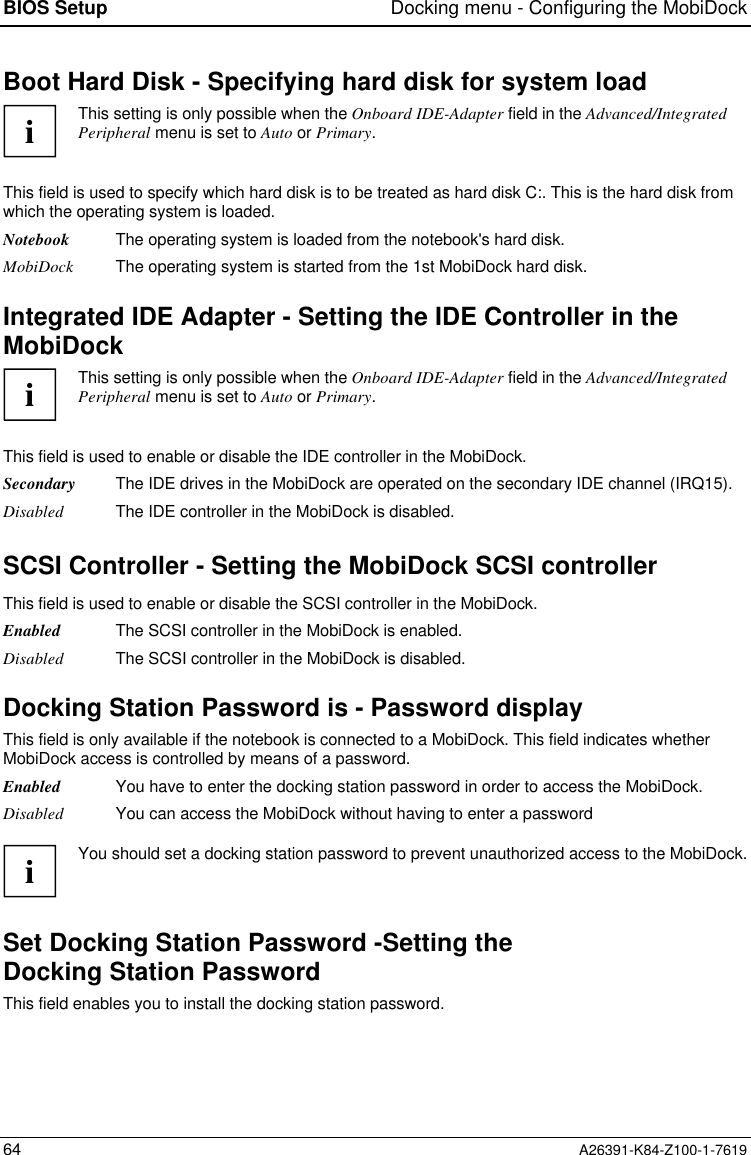 BIOS Setup Docking menu - Configuring the MobiDock64 A26391-K84-Z100-1-7619Boot Hard Disk - Specifying hard disk for system loadiThis setting is only possible when the Onboard IDE-Adapter field in the Advanced/IntegratedPeripheral menu is set to Auto or Primary.This field is used to specify which hard disk is to be treated as hard disk C:. This is the hard disk fromwhich the operating system is loaded.Notebook The operating system is loaded from the notebook&apos;s hard disk.MobiDock The operating system is started from the 1st MobiDock hard disk.Integrated IDE Adapter - Setting the IDE Controller in theMobiDockiThis setting is only possible when the Onboard IDE-Adapter field in the Advanced/IntegratedPeripheral menu is set to Auto or Primary.This field is used to enable or disable the IDE controller in the MobiDock.Secondary The IDE drives in the MobiDock are operated on the secondary IDE channel (IRQ15).Disabled The IDE controller in the MobiDock is disabled.SCSI Controller - Setting the MobiDock SCSI controllerThis field is used to enable or disable the SCSI controller in the MobiDock.Enabled The SCSI controller in the MobiDock is enabled.Disabled The SCSI controller in the MobiDock is disabled.Docking Station Password is - Password displayThis field is only available if the notebook is connected to a MobiDock. This field indicates whetherMobiDock access is controlled by means of a password.Enabled You have to enter the docking station password in order to access the MobiDock.Disabled You can access the MobiDock without having to enter a passwordiYou should set a docking station password to prevent unauthorized access to the MobiDock.Set Docking Station Password -Setting theDocking Station PasswordThis field enables you to install the docking station password.