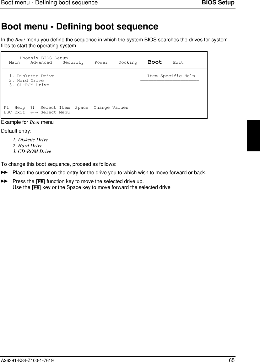 Boot menu - Defining boot sequence BIOS SetupA26391-K84-Z100-1-7619 65Boot menu - Defining boot sequenceIn the Boot menu you define the sequence in which the system BIOS searches the drives for systemfiles to start the operating system       Phoenix BIOS Setup   Main    Advanced    Security    Power    Docking    Boot    Exit   1. Diskette Drive   2. Hard Drive   3. CD-ROM Drive Item Specific Help—————————————————————— F1  Help  ↑↓  Select Item  Space  Change Values ESC Exit  ← → Select MenuExample for Boot menuDefault entry:1. Diskette Drive2. Hard Drive3. CD-ROM DriveTo change this boot sequence, proceed as follows:Place the cursor on the entry for the drive you to which wish to move forward or back.Press the   function key to move the selected drive up.Use the   key or the Space key to move forward the selected drive