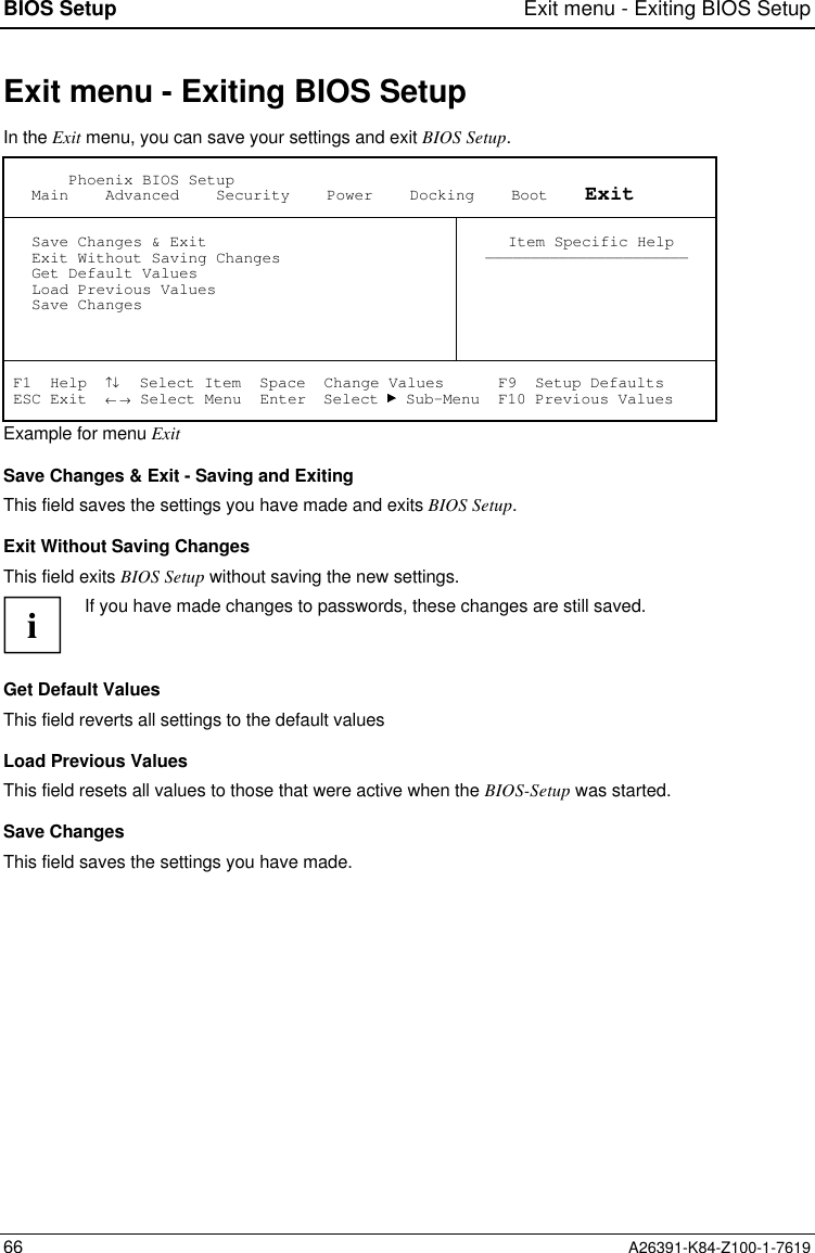 BIOS Setup Exit menu - Exiting BIOS Setup66 A26391-K84-Z100-1-7619Exit menu - Exiting BIOS SetupIn the Exit menu, you can save your settings and exit BIOS Setup.       Phoenix BIOS Setup   Main    Advanced    Security    Power    Docking    Boot    Exit   Save Changes &amp; Exit   Exit Without Saving Changes   Get Default Values   Load Previous Values   Save Changes Item Specific Help—————————————————————— F1  Help  ↑↓  Select Item  Space  Change Values      F9  Setup Defaults ESC Exit  ← → Select Menu  Enter  Select   Sub-Menu  F10 Previous ValuesExample for menu ExitSave Changes &amp; Exit - Saving and ExitingThis field saves the settings you have made and exits BIOS Setup.Exit Without Saving ChangesThis field exits BIOS Setup without saving the new settings.iIf you have made changes to passwords, these changes are still saved.Get Default ValuesThis field reverts all settings to the default valuesLoad Previous ValuesThis field resets all values to those that were active when the BIOS-Setup was started.Save ChangesThis field saves the settings you have made.