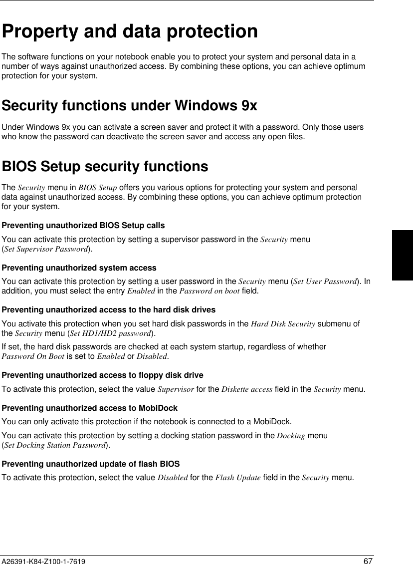  A26391-K84-Z100-1-7619 67Property and data protectionThe software functions on your notebook enable you to protect your system and personal data in anumber of ways against unauthorized access. By combining these options, you can achieve optimumprotection for your system.Security functions under Windows 9xUnder Windows 9x you can activate a screen saver and protect it with a password. Only those userswho know the password can deactivate the screen saver and access any open files.BIOS Setup security functionsThe Security menu in BIOS Setup offers you various options for protecting your system and personaldata against unauthorized access. By combining these options, you can achieve optimum protectionfor your system.Preventing unauthorized BIOS Setup callsYou can activate this protection by setting a supervisor password in the Security menu(Set Supervisor Password).Preventing unauthorized system accessYou can activate this protection by setting a user password in the Security menu (Set User Password). Inaddition, you must select the entry Enabled in the Password on boot field.Preventing unauthorized access to the hard disk drivesYou activate this protection when you set hard disk passwords in the Hard Disk Security submenu ofthe Security menu (Set HD1/HD2 password).If set, the hard disk passwords are checked at each system startup, regardless of whetherPassword On Boot is set to Enabled or Disabled.Preventing unauthorized access to floppy disk driveTo activate this protection, select the value Supervisor for the Diskette access field in the Security menu.Preventing unauthorized access to MobiDockYou can only activate this protection if the notebook is connected to a MobiDock.You can activate this protection by setting a docking station password in the Docking menu(Set Docking Station Password).Preventing unauthorized update of flash BIOSTo activate this protection, select the value Disabled for the Flash Update field in the Security menu.