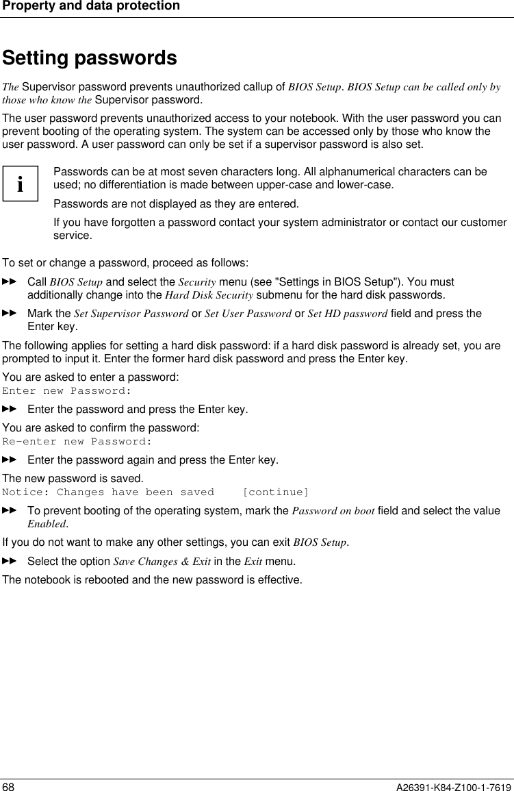 Property and data protection68 A26391-K84-Z100-1-7619Setting passwordsThe Supervisor password prevents unauthorized callup of BIOS Setup. BIOS Setup can be called only bythose who know the Supervisor password.The user password prevents unauthorized access to your notebook. With the user password you canprevent booting of the operating system. The system can be accessed only by those who know theuser password. A user password can only be set if a supervisor password is also set.iPasswords can be at most seven characters long. All alphanumerical characters can beused; no differentiation is made between upper-case and lower-case.Passwords are not displayed as they are entered.If you have forgotten a password contact your system administrator or contact our customerservice.To set or change a password, proceed as follows:Call BIOS Setup and select the Security menu (see &quot;Settings in BIOS Setup&quot;). You mustadditionally change into the Hard Disk Security submenu for the hard disk passwords.Mark the Set Supervisor Password or Set User Password or Set HD password field and press theEnter key.The following applies for setting a hard disk password: if a hard disk password is already set, you areprompted to input it. Enter the former hard disk password and press the Enter key.You are asked to enter a password:Enter new Password:Enter the password and press the Enter key.You are asked to confirm the password:Re-enter new Password:Enter the password again and press the Enter key.The new password is saved.Notice: Changes have been saved    [continue]To prevent booting of the operating system, mark the Password on boot field and select the valueEnabled.If you do not want to make any other settings, you can exit BIOS Setup.Select the option Save Changes &amp; Exit in the Exit menu.The notebook is rebooted and the new password is effective.