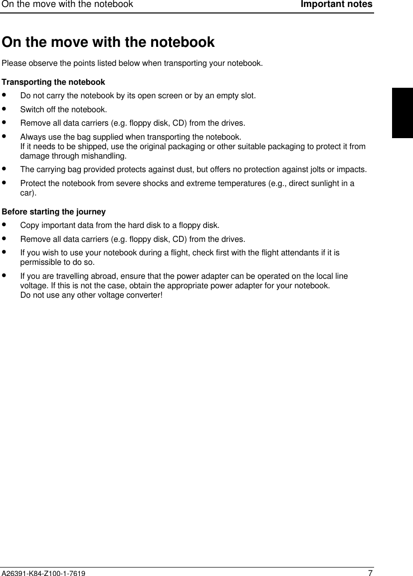 On the move with the notebook Important notesA26391-K84-Z100-1-7619 7On the move with the notebookPlease observe the points listed below when transporting your notebook.Transporting the notebook•  Do not carry the notebook by its open screen or by an empty slot.•  Switch off the notebook.•  Remove all data carriers (e.g. floppy disk, CD) from the drives.•  Always use the bag supplied when transporting the notebook.If it needs to be shipped, use the original packaging or other suitable packaging to protect it fromdamage through mishandling.•  The carrying bag provided protects against dust, but offers no protection against jolts or impacts.•  Protect the notebook from severe shocks and extreme temperatures (e.g., direct sunlight in acar).Before starting the journey•  Copy important data from the hard disk to a floppy disk.•  Remove all data carriers (e.g. floppy disk, CD) from the drives.•  If you wish to use your notebook during a flight, check first with the flight attendants if it ispermissible to do so.•  If you are travelling abroad, ensure that the power adapter can be operated on the local linevoltage. If this is not the case, obtain the appropriate power adapter for your notebook.Do not use any other voltage converter!
