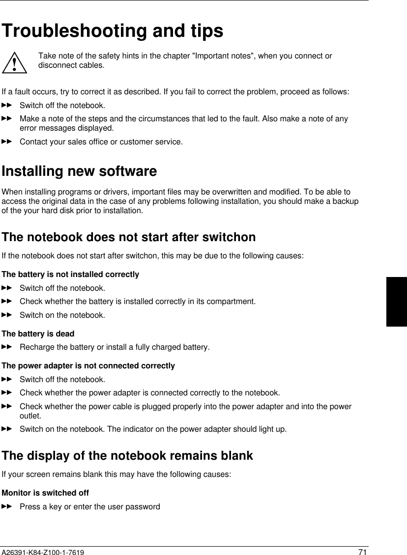  A26391-K84-Z100-1-7619 71Troubleshooting and tips!Take note of the safety hints in the chapter &quot;Important notes&quot;, when you connect ordisconnect cables.If a fault occurs, try to correct it as described. If you fail to correct the problem, proceed as follows:Switch off the notebook.Make a note of the steps and the circumstances that led to the fault. Also make a note of anyerror messages displayed.Contact your sales office or customer service.Installing new softwareWhen installing programs or drivers, important files may be overwritten and modified. To be able toaccess the original data in the case of any problems following installation, you should make a backupof the your hard disk prior to installation.The notebook does not start after switchonIf the notebook does not start after switchon, this may be due to the following causes:The battery is not installed correctlySwitch off the notebook.Check whether the battery is installed correctly in its compartment.Switch on the notebook.The battery is deadRecharge the battery or install a fully charged battery.The power adapter is not connected correctlySwitch off the notebook.Check whether the power adapter is connected correctly to the notebook.Check whether the power cable is plugged properly into the power adapter and into the poweroutlet.Switch on the notebook. The indicator on the power adapter should light up.The display of the notebook remains blankIf your screen remains blank this may have the following causes:Monitor is switched offPress a key or enter the user password