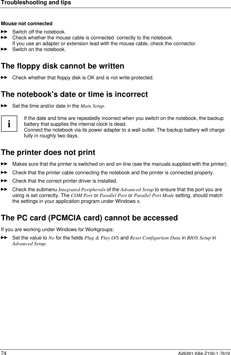 Troubleshooting and tips74 A26391-K84-Z100-1-7619Mouse not connectedSwitch off the notebook.Check whether the mouse cable is connected  correctly to the notebook.If you use an adapter or extension lead with the mouse cable, check the connector.Switch on the notebook.The floppy disk cannot be writtenCheck whether that floppy disk is OK and is not write-protected.The notebook&apos;s date or time is incorrectSet the time and/or date in the Main Setup.iIf the date and time are repeatedly incorrect when you switch on the notebook, the backupbattery that supplies the internal clock is dead.Connect the notebook via its power adapter to a wall outlet. The backup battery will chargefully in roughly two days.The printer does not printMakes sure that the printer is switched on and on-line (see the manuals supplied with the printer).Check that the printer cable connecting the notebook and the printer is connected properly.Check that the correct printer driver is installed.Check the submenu Integrated Peripherals of the Advanced Setup to ensure that the port you areusing is set correctly. The COM Port or Parallel Port or Parallel Port Mode setting, should matchthe settings in your application program under Windows x.The PC card (PCMCIA card) cannot be accessedIf you are working under Windows for Workgroups:Set the value to No for the fields Plug &amp; Play O/S and Reset Configurtion Data in BIOS Setup inAdvanced Setup.