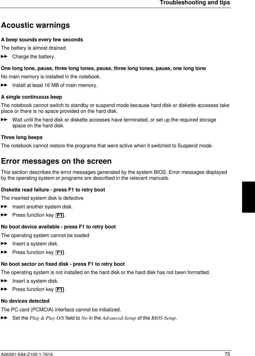 Troubleshooting and tipsA26391-K84-Z100-1-7619 75Acoustic warningsA beep sounds every few secondsThe battery is almost drained.Charge the battery.One long tone, pause, three long tones, pause, three long tones, pause, one long toneNo main memory is installed in the notebook.Install at least 16 MB of main memory.A single continuous beepThe notebook cannot switch to standby or suspend mode because hard disk or diskette accesses takeplace or there is no space provided on the hard disk.Wait until the hard disk or diskette accesses have terminated, or set up the required storagespace on the hard disk.Three long beepsThe notebook cannot restore the programs that were active when it switched to Suspend mode.Error messages on the screenThis section describes the error messages generated by the system BIOS. Error messages displayedby the operating system or programs are described in the relevant manuals.Diskette read failure - press F1 to retry bootThe inserted system disk is defectiveInsert another system disk.Press function key  .No boot device available - press F1 to retry bootThe operating system cannot be loadedInsert a system disk.Press function key  .No boot sector on fixed disk - press F1 to retry bootThe operating system is not installed on the hard disk or the hard disk has not been formatted.Insert a system disk.Press function key  .No devices detectedThe PC card (PCMCIA) interface cannot be initialized.Set the Plug &amp; Play O/S field to No in the Advanced-Setup of the BIOS-Setup.