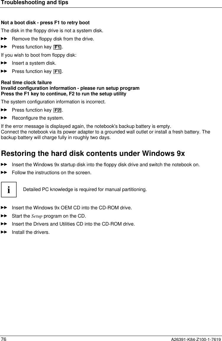 Troubleshooting and tips76 A26391-K84-Z100-1-7619Not a boot disk - press F1 to retry bootThe disk in the floppy drive is not a system disk.Remove the floppy disk from the drive.Press function key  .If you wish to boot from floppy disk:Insert a system disk.Press function key  .Real time clock failureInvalid configuration information - please run setup programPress the F1 key to continue, F2 to run the setup utilityThe system configuration information is incorrect.Press function key  .Reconfigure the system.If the error message is displayed again, the notebook&apos;s backup battery is empty.Connect the notebook via its power adapter to a grounded wall outlet or install a fresh battery. Thebackup battery will charge fully in roughly two days.Restoring the hard disk contents under Windows 9xInsert the Windows 9x startup disk into the floppy disk drive and switch the notebook on.Follow the instructions on the screen.iDetailed PC knowledge is required for manual partitioning.Insert the Windows 9x OEM CD into the CD-ROM drive.Start the Setup program on the CD.Insert the Drivers and Utilities CD into the CD-ROM drive.Install the drivers.