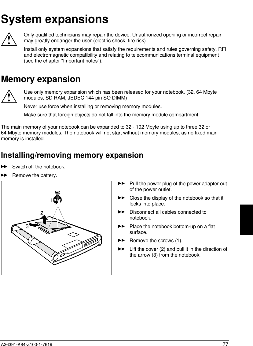  A26391-K84-Z100-1-7619 77System expansions!Only qualified technicians may repair the device. Unauthorized opening or incorrect repairmay greatly endanger the user (electric shock, fire risk).Install only system expansions that satisfy the requirements and rules governing safety, RFIand electromagnetic compatibility and relating to telecommunications terminal equipment(see the chapter &quot;Important notes&quot;).Memory expansion!Use only memory expansion which has been released for your notebook. (32, 64 Mbytemodules, SD RAM, JEDEC 144 pin SO DIMM)Never use force when installing or removing memory modules.Make sure that foreign objects do not fall into the memory module compartment.The main memory of your notebook can be expanded to 32 - 192 Mbyte using up to three 32 or64 Mbyte memory modules. The notebook will not start without memory modules, as no fixed mainmemory is installed.Installing/removing memory expansionSwitch off the notebook.Remove the battery.123Pull the power plug of the power adapter outof the power outlet.Close the display of the notebook so that itlocks into place.Disconnect all cables connected tonotebook.Place the notebook bottom-up on a flatsurface.Remove the screws (1).Lift the cover (2) and pull it in the direction ofthe arrow (3) from the notebook.