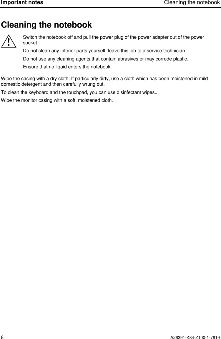 Important notes Cleaning the notebook8A26391-K84-Z100-1-7619Cleaning the notebook!Switch the notebook off and pull the power plug of the power adapter out of the powersocket.Do not clean any interior parts yourself, leave this job to a service technician.Do not use any cleaning agents that contain abrasives or may corrode plastic.Ensure that no liquid enters the notebook.Wipe the casing with a dry cloth. If particularly dirty, use a cloth which has been moistened in milddomestic detergent and then carefully wrung out.To clean the keyboard and the touchpad, you can use disinfectant wipes..Wipe the monitor casing with a soft, moistened cloth.