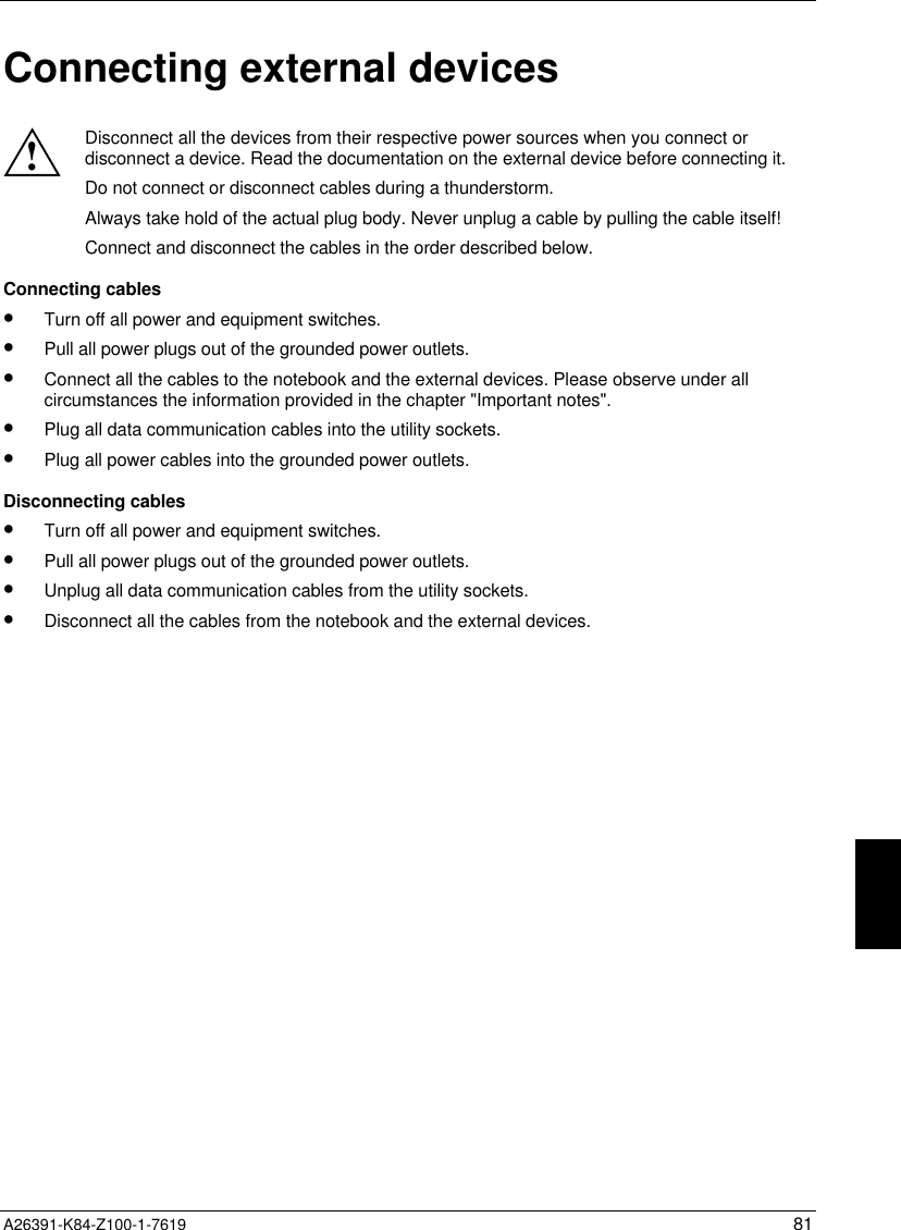  A26391-K84-Z100-1-7619 81Connecting external devices!Disconnect all the devices from their respective power sources when you connect ordisconnect a device. Read the documentation on the external device before connecting it.Do not connect or disconnect cables during a thunderstorm.Always take hold of the actual plug body. Never unplug a cable by pulling the cable itself!Connect and disconnect the cables in the order described below.Connecting cables•  Turn off all power and equipment switches.•  Pull all power plugs out of the grounded power outlets.•  Connect all the cables to the notebook and the external devices. Please observe under allcircumstances the information provided in the chapter &quot;Important notes&quot;.•  Plug all data communication cables into the utility sockets.•  Plug all power cables into the grounded power outlets.Disconnecting cables•  Turn off all power and equipment switches.•  Pull all power plugs out of the grounded power outlets.•  Unplug all data communication cables from the utility sockets.•  Disconnect all the cables from the notebook and the external devices.