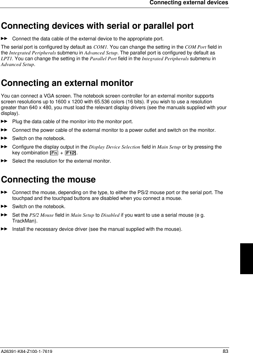 Connecting external devicesA26391-K84-Z100-1-7619 83Connecting devices with serial or parallel portConnect the data cable of the external device to the appropriate port.The serial port is configured by default as COM1. You can change the setting in the COM Port field inthe Integrated Peripherals submenu in Advanced Setup. The parallel port is configured by default asLPT1. You can change the setting in the Parallel Port field in the Integrated Peripherals submenu inAdvanced Setup.Connecting an external monitorYou can connect a VGA screen. The notebook screen controller for an external monitor supportsscreen resolutions up to 1600 x 1200 with 65.536 colors (16 bits). If you wish to use a resolutiongreater than 640 x 480, you must load the relevant display drivers (see the manuals supplied with yourdisplay).Plug the data cable of the monitor into the monitor port.Connect the power cable of the external monitor to a power outlet and switch on the monitor.Switch on the notebook.Configure the display output in the Display Device Selection field in Main Setup or by pressing thekey combination   +  .Select the resolution for the external monitor.Connecting the mouseConnect the mouse, depending on the type, to either the PS/2 mouse port or the serial port. Thetouchpad and the touchpad buttons are disabled when you connect a mouse.Switch on the notebook.Set the PS/2 Mouse field in Main Setup to Disabled if you want to use a serial mouse (e g.TrackMan).Install the necessary device driver (see the manual supplied with the mouse).