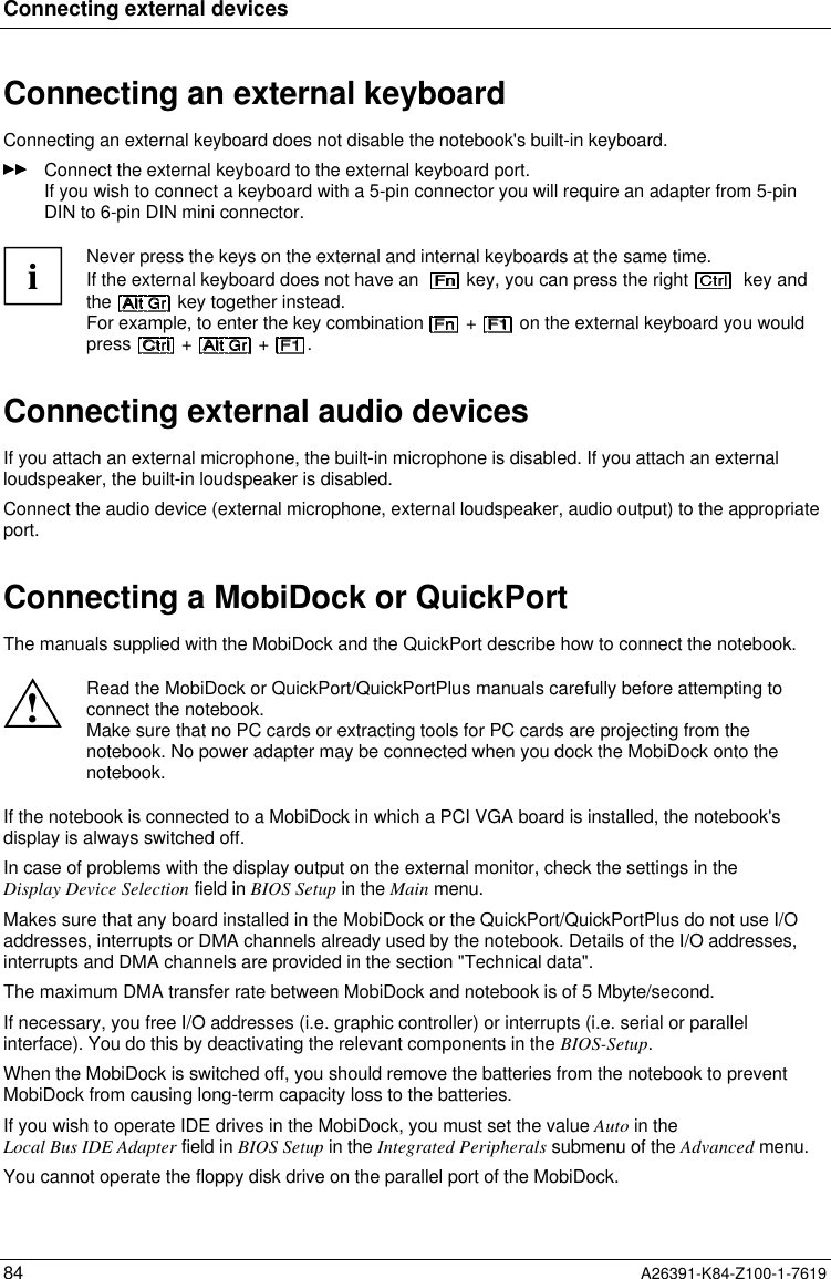 Connecting external devices84 A26391-K84-Z100-1-7619Connecting an external keyboardConnecting an external keyboard does not disable the notebook&apos;s built-in keyboard.Connect the external keyboard to the external keyboard port.If you wish to connect a keyboard with a 5-pin connector you will require an adapter from 5-pinDIN to 6-pin DIN mini connector.iNever press the keys on the external and internal keyboards at the same time.If the external keyboard does not have an    key, you can press the right    key andthe   key together instead.For example, to enter the key combination   +   on the external keyboard you wouldpress   +   +  .Connecting external audio devicesIf you attach an external microphone, the built-in microphone is disabled. If you attach an externalloudspeaker, the built-in loudspeaker is disabled.Connect the audio device (external microphone, external loudspeaker, audio output) to the appropriateport.Connecting a MobiDock or QuickPortThe manuals supplied with the MobiDock and the QuickPort describe how to connect the notebook.!Read the MobiDock or QuickPort/QuickPortPlus manuals carefully before attempting toconnect the notebook.Make sure that no PC cards or extracting tools for PC cards are projecting from thenotebook. No power adapter may be connected when you dock the MobiDock onto thenotebook.If the notebook is connected to a MobiDock in which a PCI VGA board is installed, the notebook&apos;sdisplay is always switched off.In case of problems with the display output on the external monitor, check the settings in theDisplay Device Selection field in BIOS Setup in the Main menu.Makes sure that any board installed in the MobiDock or the QuickPort/QuickPortPlus do not use I/Oaddresses, interrupts or DMA channels already used by the notebook. Details of the I/O addresses,interrupts and DMA channels are provided in the section &quot;Technical data&quot;.The maximum DMA transfer rate between MobiDock and notebook is of 5 Mbyte/second.If necessary, you free I/O addresses (i.e. graphic controller) or interrupts (i.e. serial or parallelinterface). You do this by deactivating the relevant components in the BIOS-Setup.When the MobiDock is switched off, you should remove the batteries from the notebook to preventMobiDock from causing long-term capacity loss to the batteries.If you wish to operate IDE drives in the MobiDock, you must set the value Auto in theLocal Bus IDE Adapter field in BIOS Setup in the Integrated Peripherals submenu of the Advanced menu.You cannot operate the floppy disk drive on the parallel port of the MobiDock.