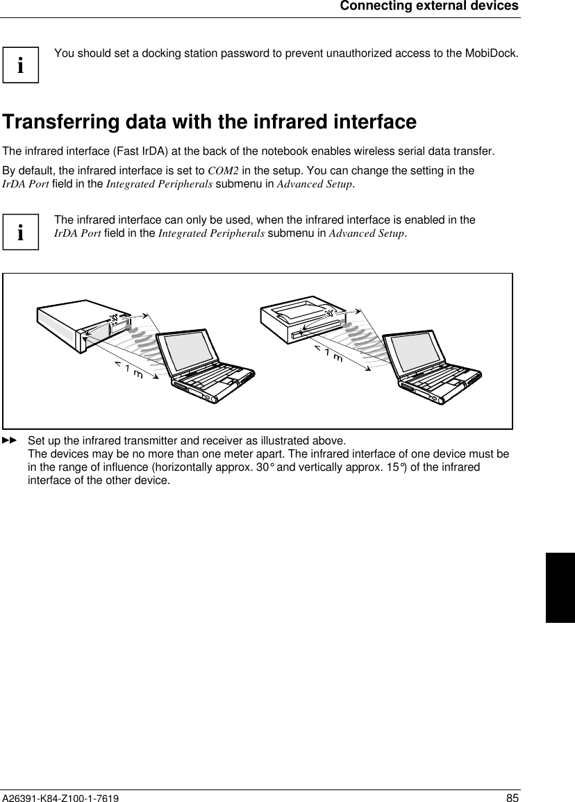 Connecting external devicesA26391-K84-Z100-1-7619 85iYou should set a docking station password to prevent unauthorized access to the MobiDock.Transferring data with the infrared interfaceThe infrared interface (Fast IrDA) at the back of the notebook enables wireless serial data transfer.By default, the infrared interface is set to COM2 in the setup. You can change the setting in theIrDA Port field in the Integrated Peripherals submenu in Advanced Setup.iThe infrared interface can only be used, when the infrared interface is enabled in theIrDA Port field in the Integrated Peripherals submenu in Advanced Setup.Set up the infrared transmitter and receiver as illustrated above.The devices may be no more than one meter apart. The infrared interface of one device must bein the range of influence (horizontally approx. 30° and vertically approx. 15°) of the infraredinterface of the other device.