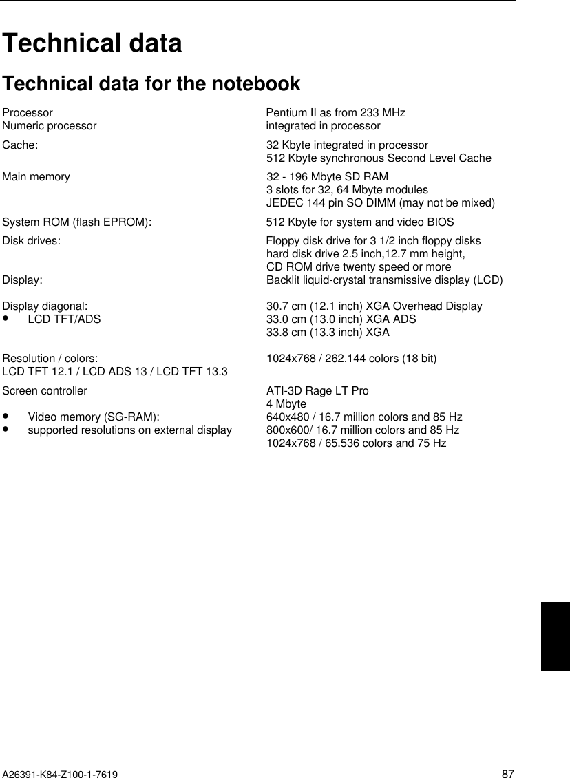  A26391-K84-Z100-1-7619 87Technical dataTechnical data for the notebookProcessor Pentium II as from 233 MHzNumeric processor integrated in processorCache: 32 Kbyte integrated in processor512 Kbyte synchronous Second Level CacheMain memory 32 - 196 Mbyte SD RAM3 slots for 32, 64 Mbyte modulesJEDEC 144 pin SO DIMM (may not be mixed)System ROM (flash EPROM): 512 Kbyte for system and video BIOSDisk drives: Floppy disk drive for 3 1/2 inch floppy diskshard disk drive 2.5 inch,12.7 mm height,CD ROM drive twenty speed or moreDisplay:Display diagonal:•  LCD TFT/ADSResolution / colors:LCD TFT 12.1 / LCD ADS 13 / LCD TFT 13.3Backlit liquid-crystal transmissive display (LCD)30.7 cm (12.1 inch) XGA Overhead Display33.0 cm (13.0 inch) XGA ADS33.8 cm (13.3 inch) XGA1024x768 / 262.144 colors (18 bit)Screen controller•  Video memory (SG-RAM):•  supported resolutions on external displayATI-3D Rage LT Pro4 Mbyte640x480 / 16.7 million colors and 85 Hz800x600/ 16.7 million colors and 85 Hz1024x768 / 65.536 colors and 75 Hz