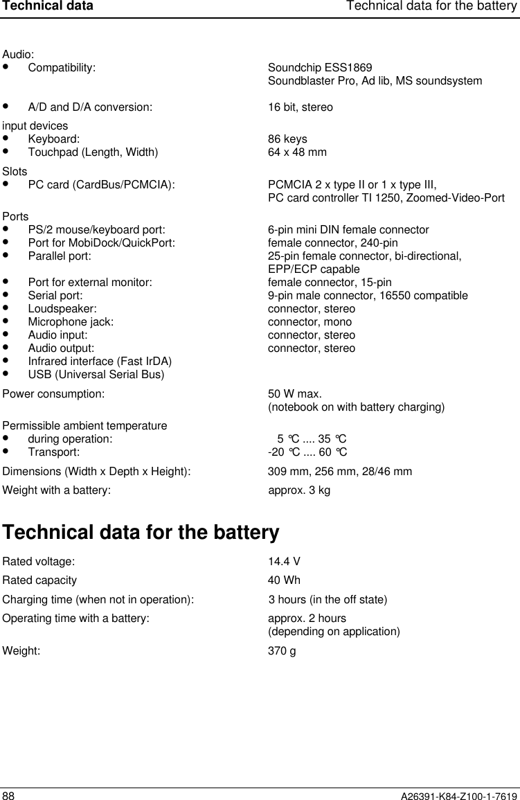 Technical data Technical data for the battery88 A26391-K84-Z100-1-7619Audio:•  Compatibility:•  A/D and D/A conversion:Soundchip ESS1869Soundblaster Pro, Ad lib, MS soundsystem16 bit, stereoinput devices•  Keyboard:•  Touchpad (Length, Width) 86 keys64 x 48 mmSlots•  PC card (CardBus/PCMCIA): PCMCIA 2 x type II or 1 x type III,PC card controller TI 1250, Zoomed-Video-PortPorts•  PS/2 mouse/keyboard port:•  Port for MobiDock/QuickPort:•  Parallel port:•  Port for external monitor:•  Serial port:•  Loudspeaker:•  Microphone jack:•  Audio input:•  Audio output:•  Infrared interface (Fast IrDA)•  USB (Universal Serial Bus)6-pin mini DIN female connectorfemale connector, 240-pin25-pin female connector, bi-directional,EPP/ECP capablefemale connector, 15-pin9-pin male connector, 16550 compatibleconnector, stereoconnector, monoconnector, stereoconnector, stereoPower consumption: 50 W max.(notebook on with battery charging)Permissible ambient temperature•  during operation:•  Transport:    5 °C .... 35 °C-20 °C .... 60 °CDimensions (Width x Depth x Height): 309 mm, 256 mm, 28/46 mmWeight with a battery: approx. 3 kgTechnical data for the batteryRated voltage: 14.4 VRated capacity 40 WhCharging time (when not in operation): 3 hours (in the off state)Operating time with a battery: approx. 2 hours(depending on application)Weight: 370 g