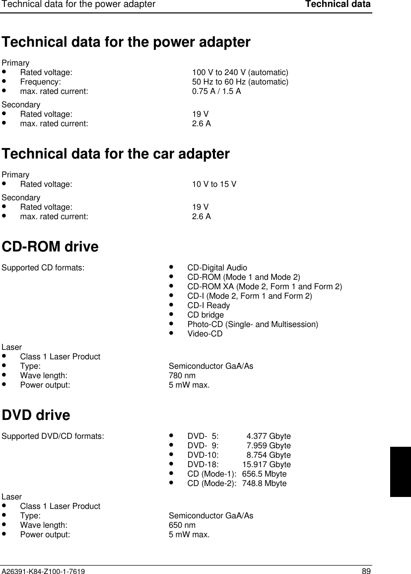 Technical data for the power adapter Technical dataA26391-K84-Z100-1-7619 89Technical data for the power adapterPrimary•  Rated voltage:•  Frequency:•  max. rated current:100 V to 240 V (automatic)50 Hz to 60 Hz (automatic)0.75 A / 1.5 ASecondary•  Rated voltage:•  max. rated current: 19 V2.6 ATechnical data for the car adapterPrimary•  Rated voltage: 10 V to 15 VSecondary•  Rated voltage:•  max. rated current: 19 V2.6 ACD-ROM driveSupported CD formats: •  CD-Digital Audio•  CD-ROM (Mode 1 and Mode 2)•  CD-ROM XA (Mode 2, Form 1 and Form 2)•  CD-I (Mode 2, Form 1 and Form 2)•  CD-I Ready•  CD bridge•  Photo-CD (Single- and Multisession)•  Video-CDLaser•  Class 1 Laser Product•  Type:•  Wave length:•  Power output:Semiconductor GaA/As780 nm5 mW max.DVD driveSupported DVD/CD formats: •  DVD-  5:   4.377 Gbyte•  DVD-  9:   7.959 Gbyte•  DVD-10:   8.754 Gbyte•  DVD-18: 15.917 Gbyte•  CD (Mode-1): 656.5 Mbyte•  CD (Mode-2): 748.8 MbyteLaser•  Class 1 Laser Product•  Type:•  Wave length:•  Power output:Semiconductor GaA/As650 nm5 mW max.