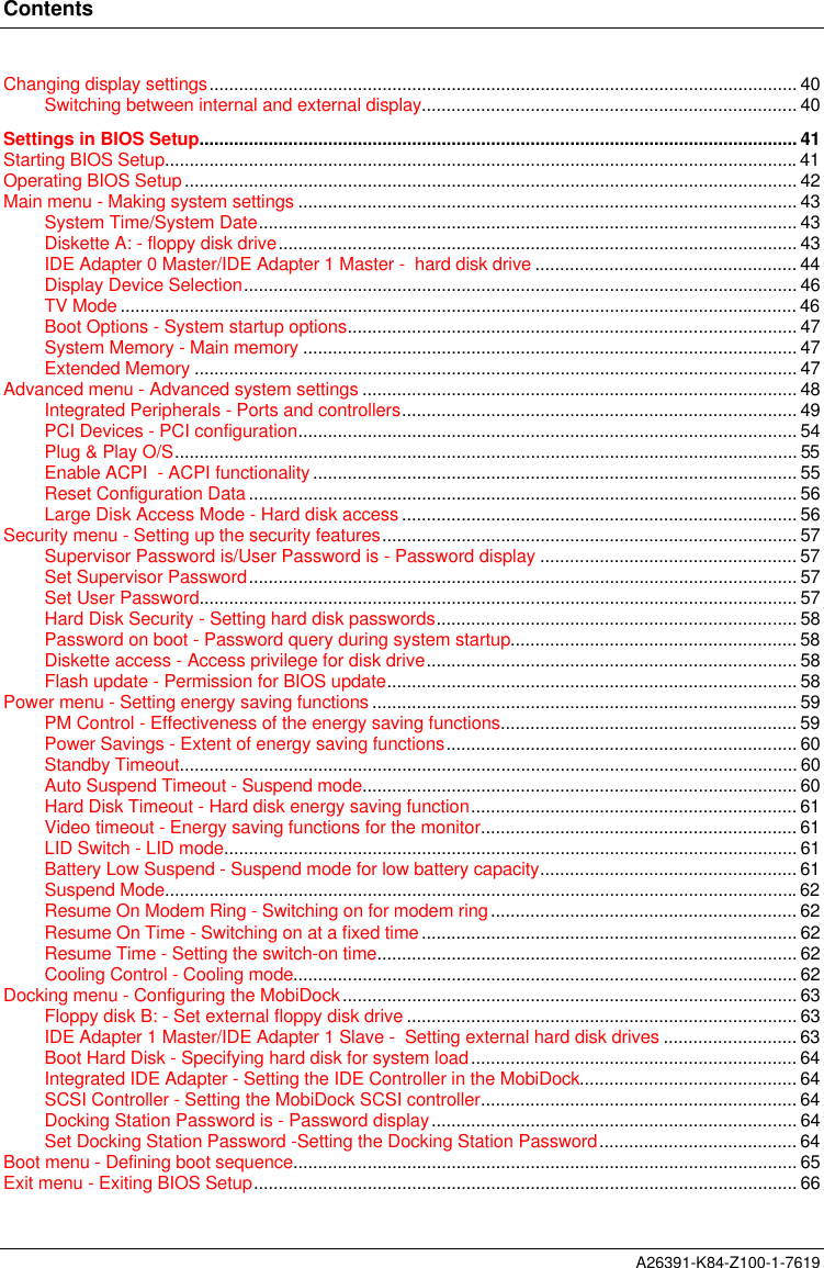 ContentsA26391-K84-Z100-1-7619Changing display settings....................................................................................................................... 40Switching between internal and external display............................................................................ 40Settings in BIOS Setup......................................................................................................................... 41Starting BIOS Setup................................................................................................................................41Operating BIOS Setup............................................................................................................................ 42Main menu - Making system settings ..................................................................................................... 43System Time/System Date............................................................................................................. 43Diskette A: - floppy disk drive......................................................................................................... 43IDE Adapter 0 Master/IDE Adapter 1 Master -  hard disk drive ..................................................... 44Display Device Selection................................................................................................................ 46TV Mode ......................................................................................................................................... 46Boot Options - System startup options........................................................................................... 47System Memory - Main memory .................................................................................................... 47Extended Memory .......................................................................................................................... 47Advanced menu - Advanced system settings ........................................................................................ 48Integrated Peripherals - Ports and controllers................................................................................ 49PCI Devices - PCI configuration..................................................................................................... 54Plug &amp; Play O/S.............................................................................................................................. 55Enable ACPI  - ACPI functionality .................................................................................................. 55Reset Configuration Data ............................................................................................................... 56Large Disk Access Mode - Hard disk access ................................................................................ 56Security menu - Setting up the security features.................................................................................... 57Supervisor Password is/User Password is - Password display .................................................... 57Set Supervisor Password............................................................................................................... 57Set User Password......................................................................................................................... 57Hard Disk Security - Setting hard disk passwords......................................................................... 58Password on boot - Password query during system startup.......................................................... 58Diskette access - Access privilege for disk drive........................................................................... 58Flash update - Permission for BIOS update................................................................................... 58Power menu - Setting energy saving functions ...................................................................................... 59PM Control - Effectiveness of the energy saving functions............................................................ 59Power Savings - Extent of energy saving functions....................................................................... 60Standby Timeout............................................................................................................................. 60Auto Suspend Timeout - Suspend mode........................................................................................ 60Hard Disk Timeout - Hard disk energy saving function.................................................................. 61Video timeout - Energy saving functions for the monitor................................................................ 61LID Switch - LID mode.................................................................................................................... 61Battery Low Suspend - Suspend mode for low battery capacity.................................................... 61Suspend Mode................................................................................................................................62Resume On Modem Ring - Switching on for modem ring.............................................................. 62Resume On Time - Switching on at a fixed time............................................................................ 62Resume Time - Setting the switch-on time..................................................................................... 62Cooling Control - Cooling mode...................................................................................................... 62Docking menu - Configuring the MobiDock............................................................................................ 63Floppy disk B: - Set external floppy disk drive ............................................................................... 63IDE Adapter 1 Master/IDE Adapter 1 Slave -  Setting external hard disk drives ........................... 63Boot Hard Disk - Specifying hard disk for system load.................................................................. 64Integrated IDE Adapter - Setting the IDE Controller in the MobiDock............................................ 64SCSI Controller - Setting the MobiDock SCSI controller................................................................ 64Docking Station Password is - Password display.......................................................................... 64Set Docking Station Password -Setting the Docking Station Password........................................ 64Boot menu - Defining boot sequence...................................................................................................... 65Exit menu - Exiting BIOS Setup.............................................................................................................. 66
