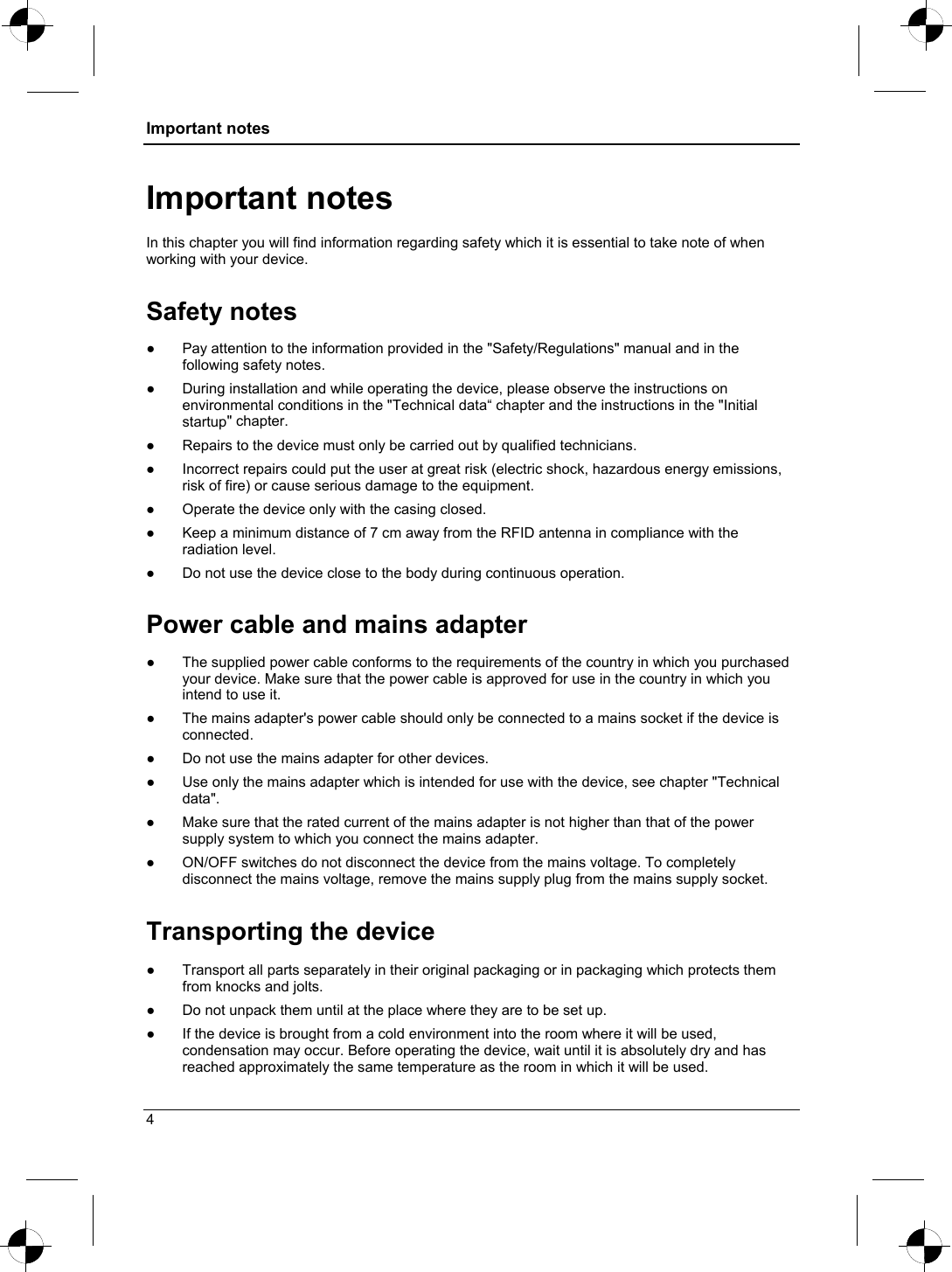 Important notes  Important notes In this chapter you will find information regarding safety which it is essential to take note of when working with your device. Safety notes ●  Pay attention to the information provided in the &quot;Safety/Regulations&quot; manual and in the following safety notes. ●  During installation and while operating the device, please observe the instructions on environmental conditions in the &quot;Technical data“ chapter and the instructions in the &quot;Initial startup&quot; chapter. ●  Repairs to the device must only be carried out by qualified technicians. ●  Incorrect repairs could put the user at great risk (electric shock, hazardous energy emissions, risk of fire) or cause serious damage to the equipment. ●  Operate the device only with the casing closed. ●  Keep a minimum distance of 7 cm away from the RFID antenna in compliance with the radiation level. ●  Do not use the device close to the body during continuous operation. Power cable and mains adapter ●  The supplied power cable conforms to the requirements of the country in which you purchased your device. Make sure that the power cable is approved for use in the country in which you intend to use it. ●  The mains adapter&apos;s power cable should only be connected to a mains socket if the device is connected. ●  Do not use the mains adapter for other devices. ●  Use only the mains adapter which is intended for use with the device, see chapter &quot;Technical data&quot;. ●  Make sure that the rated current of the mains adapter is not higher than that of the power supply system to which you connect the mains adapter. ●  ON/OFF switches do not disconnect the device from the mains voltage. To completely disconnect the mains voltage, remove the mains supply plug from the mains supply socket. Transporting the device . ●  Transport all parts separately in their original packaging or in packaging which protects them from knocks and jolts. ●  Do not unpack them until at the place where they are to be set up. ●  If the device is brought from a cold environment into the room where it will be used, condensation may occur. Before operating the device, wait until it is absolutely dry and has reached approximately the same temperature as the room in which it will be used. 4 