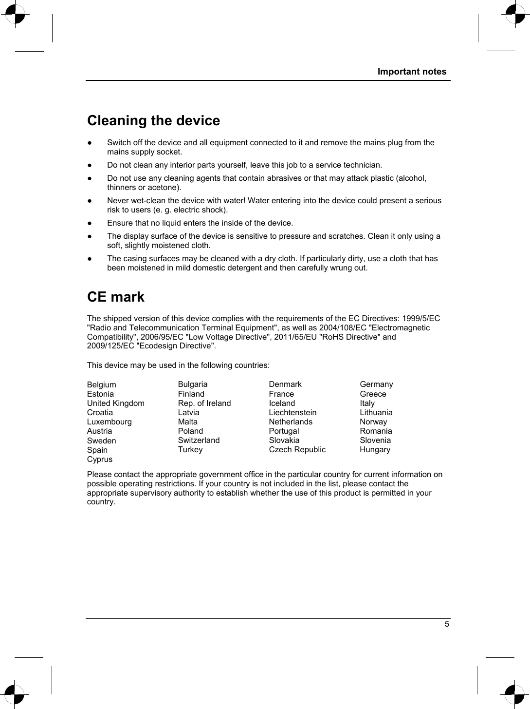  Important notes  Cleaning the device . ●  Switch off the device and all equipment connected to it and remove the mains plug from the mains supply socket. ●  Do not clean any interior parts yourself, leave this job to a service technician. ●  Do not use any cleaning agents that contain abrasives or that may attack plastic (alcohol, thinners or acetone). ●  Never wet-clean the device with water! Water entering into the device could present a serious risk to users (e. g. electric shock). ●  Ensure that no liquid enters the inside of the device. ●  The display surface of the device is sensitive to pressure and scratches. Clean it only using a soft, slightly moistened cloth. ●  The casing surfaces may be cleaned with a dry cloth. If particularly dirty, use a cloth that has been moistened in mild domestic detergent and then carefully wrung out. CE mark  The shipped version of this device complies with the requirements of the EC Directives: 1999/5/EC &quot;Radio and Telecommunication Terminal Equipment&quot;, as well as 2004/108/EC &quot;Electromagnetic Compatibility&quot;, 2006/95/EC &quot;Low Voltage Directive&quot;, 2011/65/EU &quot;RoHS Directive&quot; and 2009/125/EC &quot;Ecodesign Directive&quot;.  This device may be used in the following countries:  Belgium  Bulgaria Denmark Germany Estonia  Finland France  Greece United Kingdom  Rep. of Ireland  Iceland  Italy Croatia  Latvia Liechtenstein Lithuania Luxembourg  Malta Netherlands Norway Austria  Poland Portugal Romania Sweden  Switzerland Slovakia  Slovenia Spain  Turkey Czech Republic Hungary Cyprus     Please contact the appropriate government office in the particular country for current information on possible operating restrictions. If your country is not included in the list, please contact the appropriate supervisory authority to establish whether the use of this product is permitted in your country.  5 