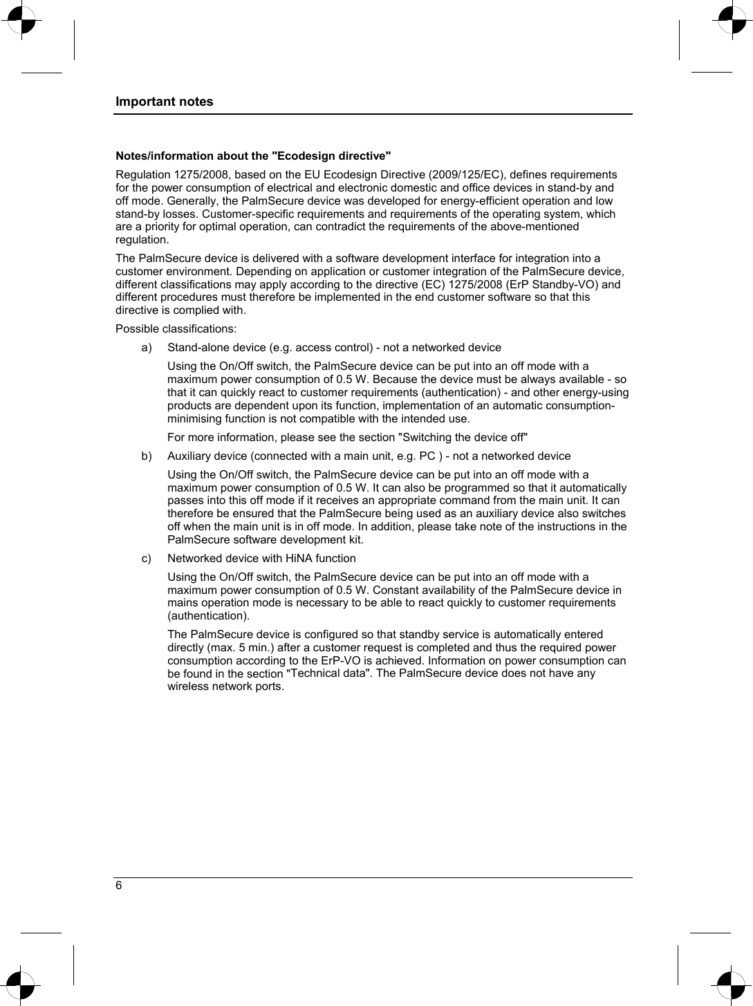 Important notes  Notes/information about the &quot;Ecodesign directive&quot; Regulation 1275/2008, based on the EU Ecodesign Directive (2009/125/EC), defines requirements for the power consumption of electrical and electronic domestic and office devices in stand-by and off mode. Generally, the PalmSecure device was developed for energy-efficient operation and low stand-by losses. Customer-specific requirements and requirements of the operating system, which are a priority for optimal operation, can contradict the requirements of the above-mentioned  regulation. The PalmSecure device is delivered with a software development interface for integration into a customer environment. Depending on application or customer integration of the PalmSecure device, different classifications may apply according to the directive (EC) 1275/2008 (ErP Standby-VO) and different procedures must therefore be implemented in the end customer software so that this directive is complied with.  Possible classifications: a)  Stand-alone device (e.g. access control) - not a networked device  Using the On/Off switch, the PalmSecure device can be put into an off mode with a maximum power consumption of 0.5 W. Because the device must be always available - so that it can quickly react to customer requirements (authentication) - and other energy-using products are dependent upon its function, implementation of an automatic consumption-minimising function is not compatible with the intended use.  For more information, please see the section &quot;Switching the device off&quot;   b)  Auxiliary device (connected with a main unit, e.g. PC ) - not a networked device Using the On/Off switch, the PalmSecure device can be put into an off mode with a maximum power consumption of 0.5 W. It can also be programmed so that it automatically passes into this off mode if it receives an appropriate command from the main unit. It can therefore be ensured that the PalmSecure being used as an auxiliary device also switches off when the main unit is in off mode. In addition, please take note of the instructions in the PalmSecure software development kit. c)  Networked device with HiNA function  Using the On/Off switch, the PalmSecure device can be put into an off mode with a maximum power consumption of 0.5 W. Constant availability of the PalmSecure device in mains operation mode is necessary to be able to react quickly to customer requirements (authentication).  The PalmSecure device is configured so that standby service is automatically entered directly (max. 5 min.) after a customer request is completed and thus the required power consumption according to the ErP-VO is achieved. Information on power consumption can be found in the section &quot;Technical data&quot;. The PalmSecure device does not have any wireless network ports. 6 