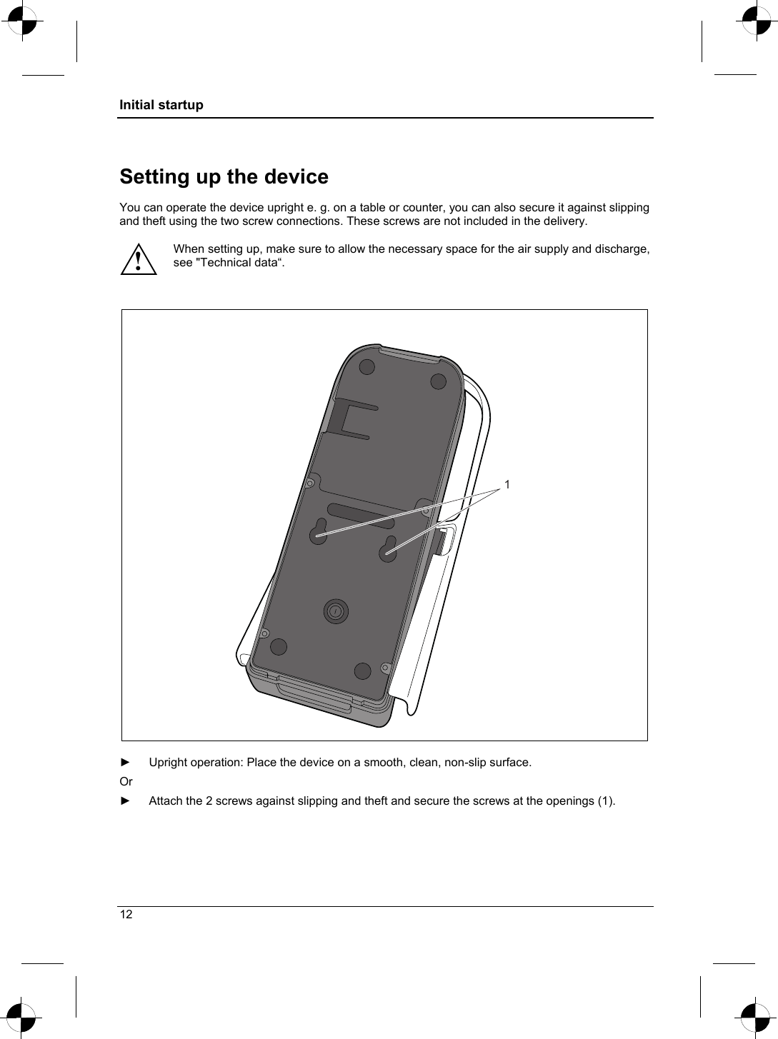 Initial startup  Setting up the device  You can operate the device upright e. g. on a table or counter, you can also secure it against slipping and theft using the two screw connections. These screws are not included in the delivery.  When setting up, make sure to allow the necessary space for the air supply and discharge, see &quot;Technical data“. !   1  ►  Upright operation: Place the device on a smooth, clean, non-slip surface. Or  ►  Attach the 2 screws against slipping and theft and secure the screws at the openings (1). 12 