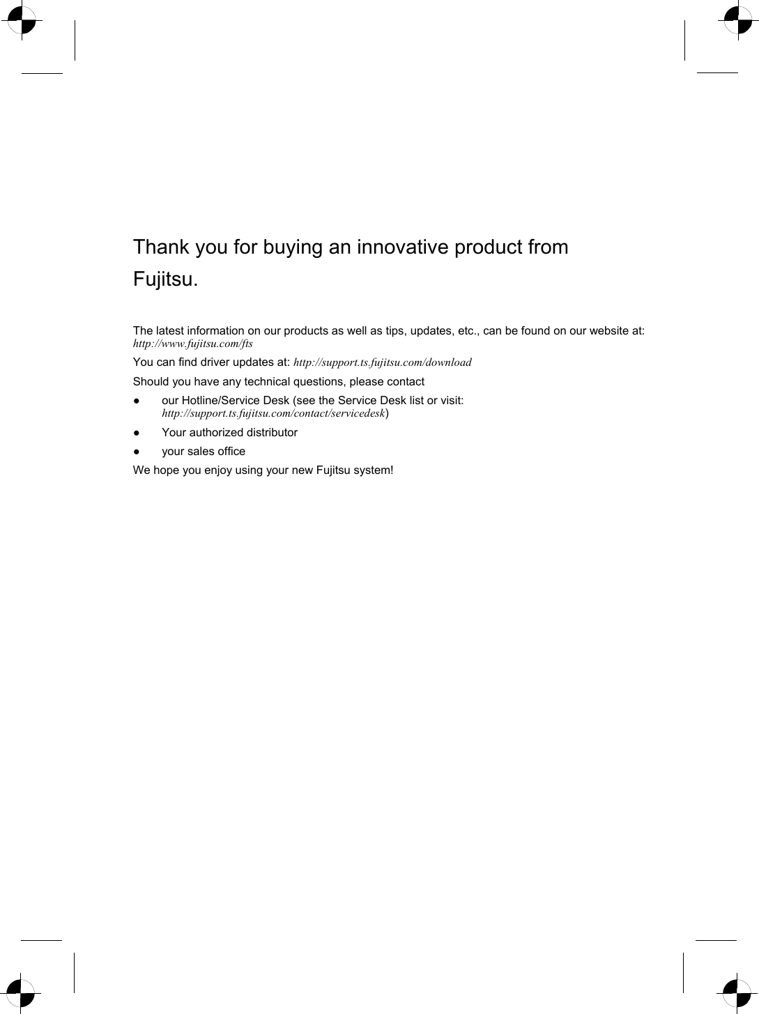  Thank you for buying an innovative product from Fujitsu. The latest information on our products as well as tips, updates, etc., can be found on our website at: http://www.fujitsu.com/ftsYou can find driver updates at: http://support.ts.fujitsu.com/downloadShould you have any technical questions, please contact ●  our Hotline/Service Desk (see the Service Desk list or visit: http://support.ts.fujitsu.com/contact/servicedesk) ●  Your authorized distributor ●  your sales office We hope you enjoy using your new Fujitsu system!    