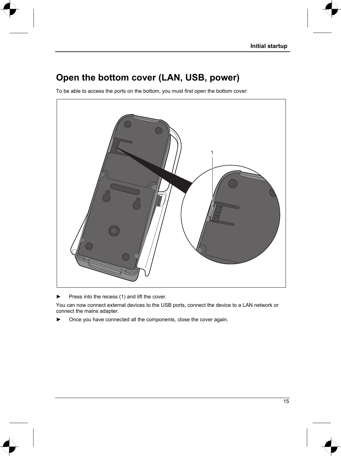  Initial startup  Open the bottom cover (LAN, USB, power) To be able to access the ports on the bottom, you must first open the bottom cover: 1  ►  Press into the recess (1) and lift the cover. You can now connect external devices to the USB ports, connect the device to a LAN network or connect the mains adapter. ►  Once you have connected all the components, close the cover again. 15 