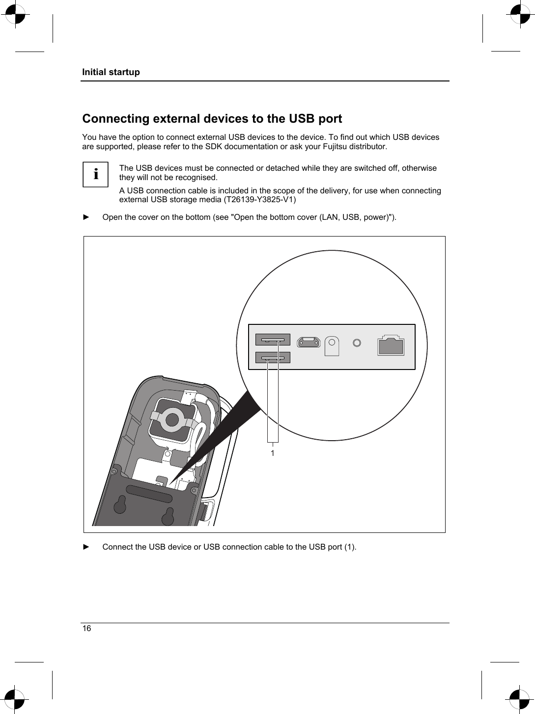 Initial startup  Connecting external devices to the USB port You have the option to connect external USB devices to the device. To find out which USB devices are supported, please refer to the SDK documentation or ask your Fujitsu distributor.  i The USB devices must be connected or detached while they are switched off, otherwise they will not be recognised.  A USB connection cable is included in the scope of the delivery, for use when connecting external USB storage media (T26139-Y3825-V1)  ►  Open the cover on the bottom (see &quot;Open the bottom cover (LAN, USB, power)&quot;).  1  ►  Connect the USB device or USB connection cable to the USB port (1).   16 