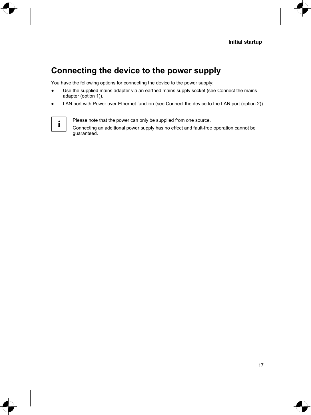  Initial startup  Connecting the device to the power supply You have the following options for connecting the device to the power supply: ●  Use the supplied mains adapter via an earthed mains supply socket (see Connect the mains adapter (option 1)). ●  LAN port with Power over Ethernet function (see Connect the device to the LAN port (option 2))  i Please note that the power can only be supplied from one source.  Connecting an additional power supply has no effect and fault-free operation cannot be guaranteed.  17 