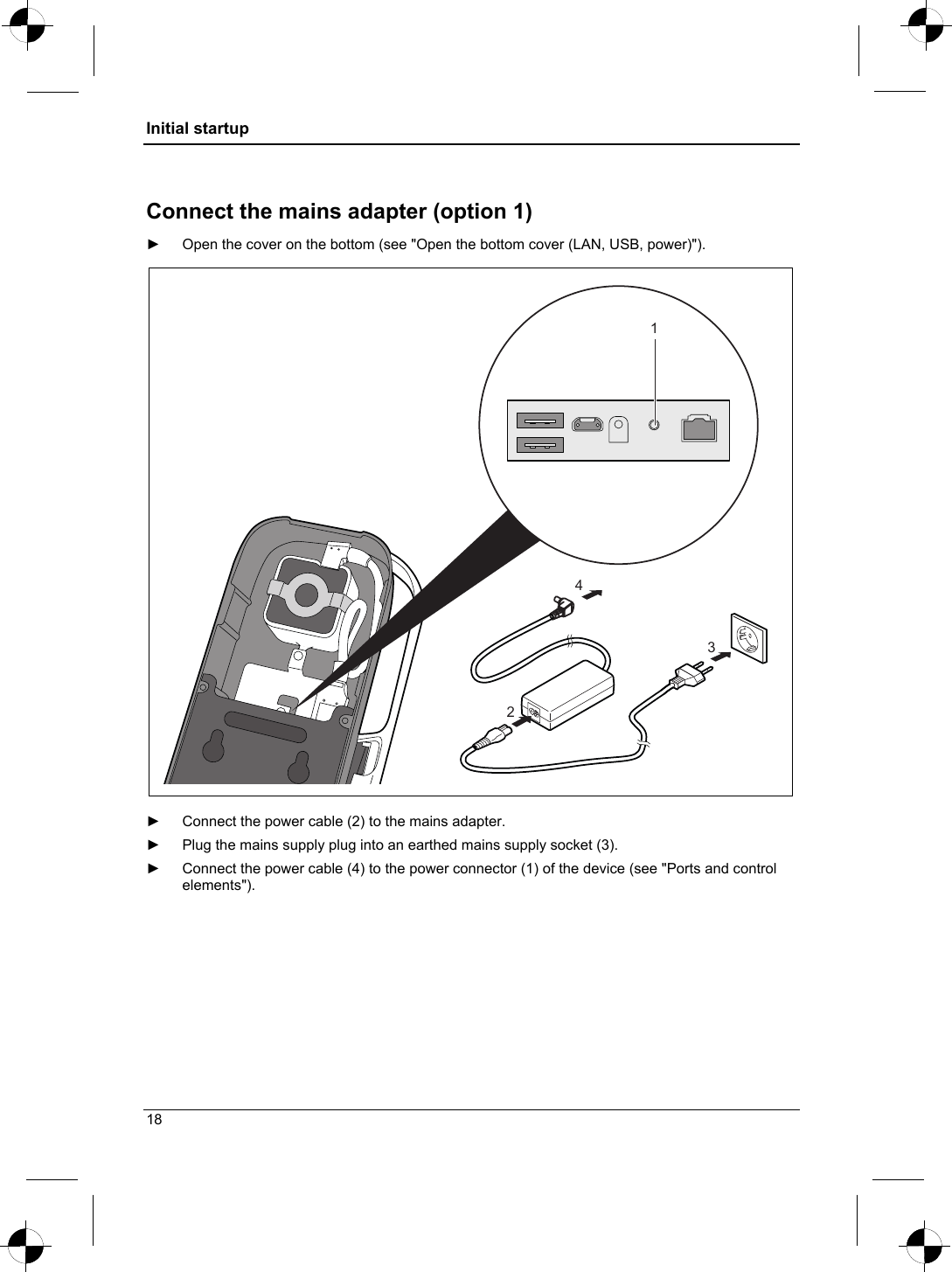 Initial startup  Connect the mains adapter (option 1) ►  Open the cover on the bottom (see &quot;Open the bottom cover (LAN, USB, power)&quot;). 4231  ►  Connect the power cable (2) to the mains adapter. ►  Plug the mains supply plug into an earthed mains supply socket (3). ►  Connect the power cable (4) to the power connector (1) of the device (see &quot;Ports and control elements&quot;).  18 