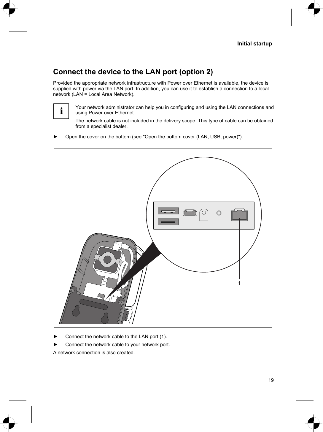  Initial startup  Connect the device to the LAN port (option 2) Provided the appropriate network infrastructure with Power over Ethernet is available, the device is supplied with power via the LAN port. In addition, you can use it to establish a connection to a local network (LAN = Local Area Network).  i Your network administrator can help you in configuring and using the LAN connections and using Power over Ethernet. The network cable is not included in the delivery scope. This type of cable can be obtained from a specialist dealer.  ►  Open the cover on the bottom (see &quot;Open the bottom cover (LAN, USB, power)&quot;).  1  ►  Connect the network cable to the LAN port (1). ►  Connect the network cable to your network port. A network connection is also created. 19 