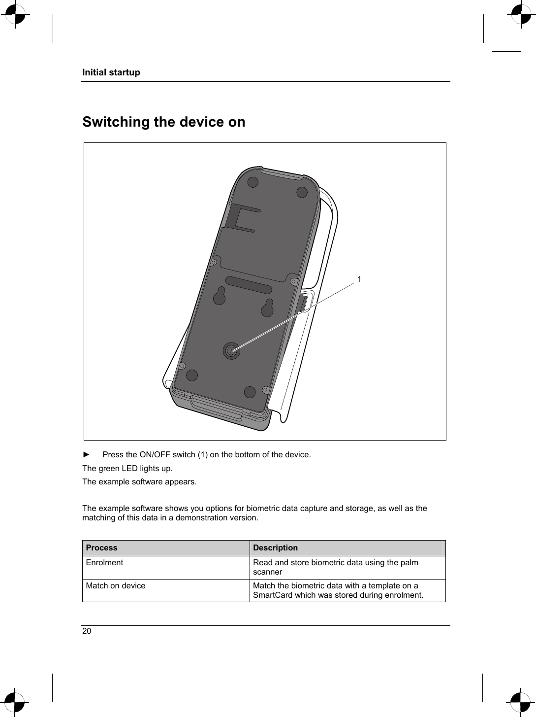 Initial startup  Switching the device on 1  ►  Press the ON/OFF switch (1) on the bottom of the device. The green LED lights up.  The example software appears.  The example software shows you options for biometric data capture and storage, as well as the matching of this data in a demonstration version.  Process  Description Enrolment  Read and store biometric data using the palm scanner Match on device  Match the biometric data with a template on a SmartCard which was stored during enrolment. 20 