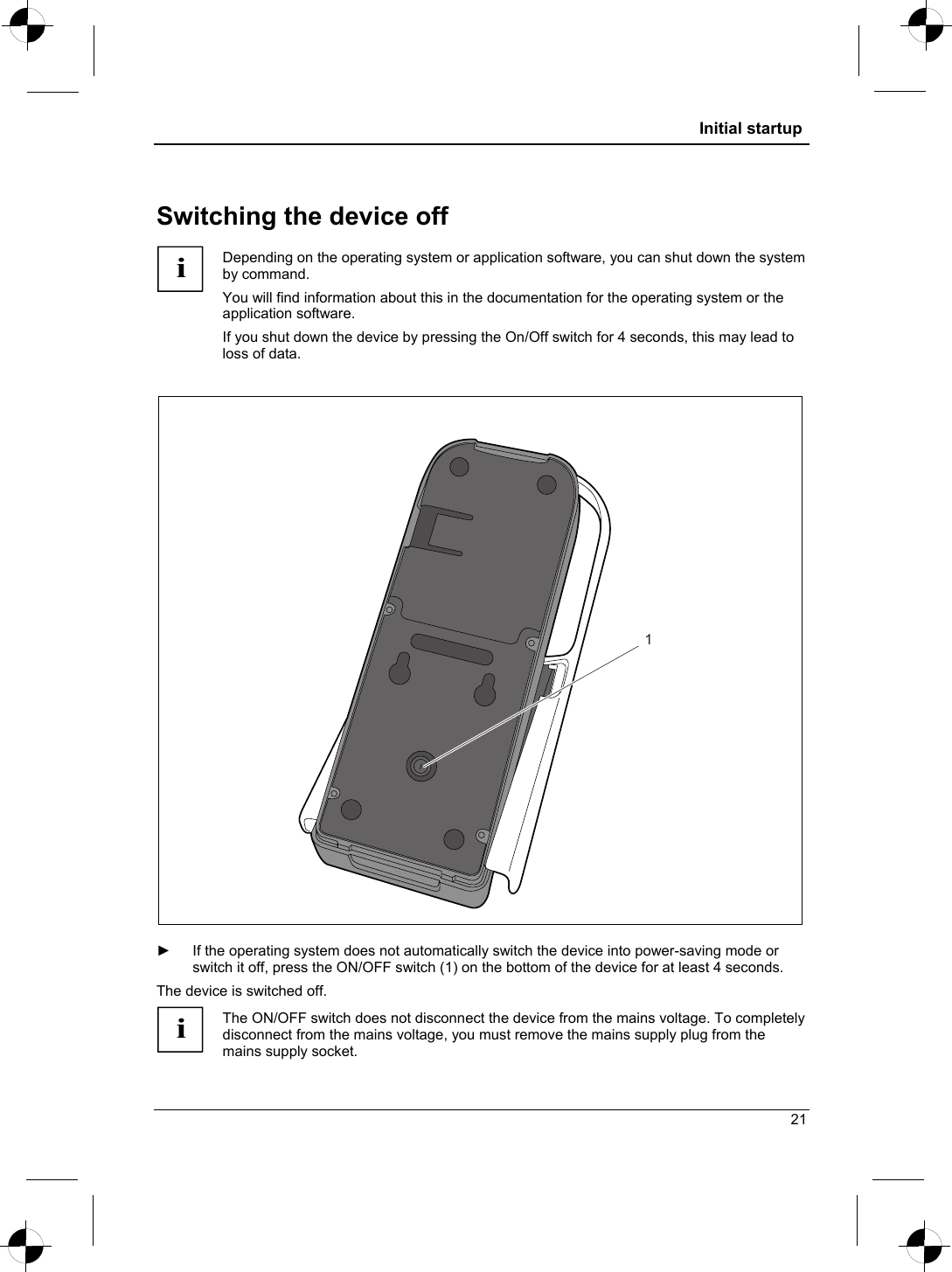  Initial startup  Switching the device off i Depending on the operating system or application software, you can shut down the system by command. You will find information about this in the documentation for the operating system or the application software. If you shut down the device by pressing the On/Off switch for 4 seconds, this may lead to loss of data.  1  ►  If the operating system does not automatically switch the device into power-saving mode or switch it off, press the ON/OFF switch (1) on the bottom of the device for at least 4 seconds. The device is switched off. i The ON/OFF switch does not disconnect the device from the mains voltage. To completely disconnect from the mains voltage, you must remove the mains supply plug from the mains supply socket. 21 