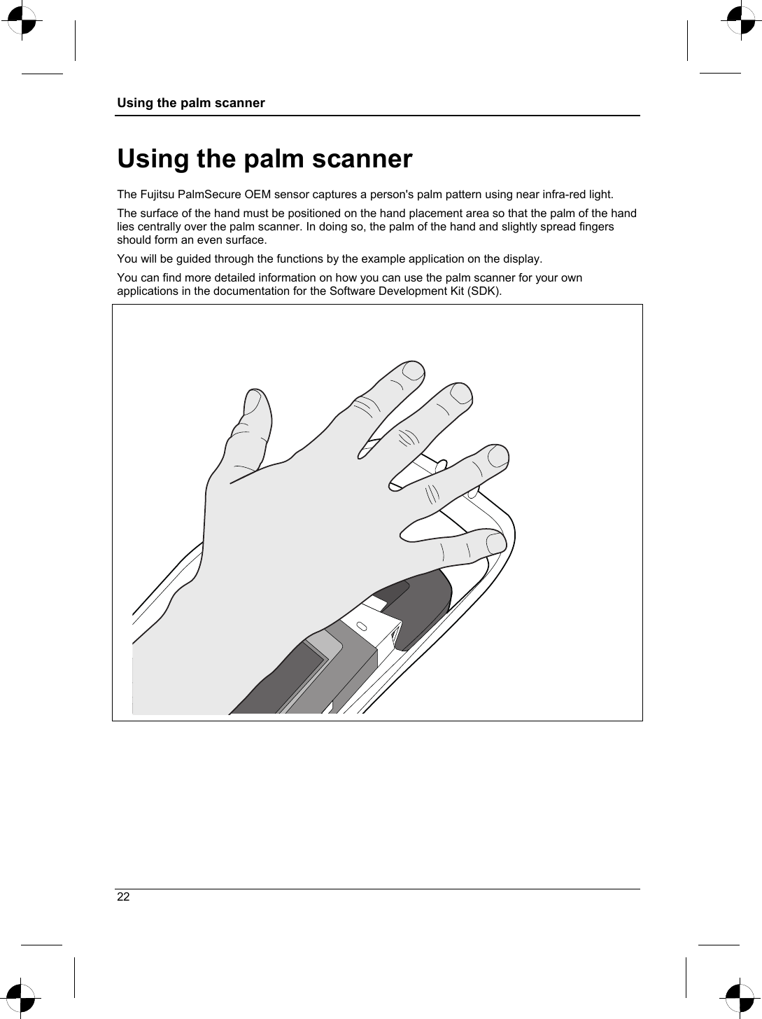 Using the palm scanner  Using the palm scanner The Fujitsu PalmSecure OEM sensor captures a person&apos;s palm pattern using near infra-red light.  The surface of the hand must be positioned on the hand placement area so that the palm of the hand lies centrally over the palm scanner. In doing so, the palm of the hand and slightly spread fingers should form an even surface. You will be guided through the functions by the example application on the display. You can find more detailed information on how you can use the palm scanner for your own applications in the documentation for the Software Development Kit (SDK).   22 