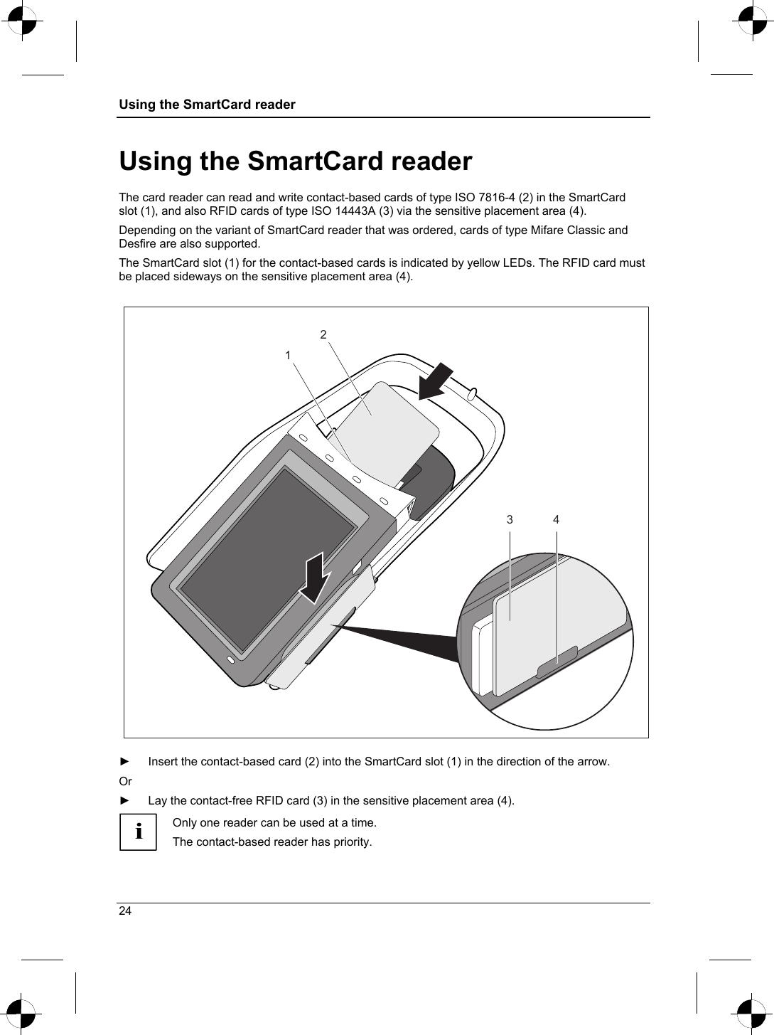 Using the SmartCard reader  Using the SmartCard reader The card reader can read and write contact-based cards of type ISO 7816-4 (2) in the SmartCard slot (1), and also RFID cards of type ISO 14443A (3) via the sensitive placement area (4).  Depending on the variant of SmartCard reader that was ordered, cards of type Mifare Classic and Desfire are also supported. The SmartCard slot (1) for the contact-based cards is indicated by yellow LEDs. The RFID card must be placed sideways on the sensitive placement area (4).    1234  ►  Insert the contact-based card (2) into the SmartCard slot (1) in the direction of the arrow. Or  ►  Lay the contact-free RFID card (3) in the sensitive placement area (4). i Only one reader can be used at a time.  The contact-based reader has priority. 24 