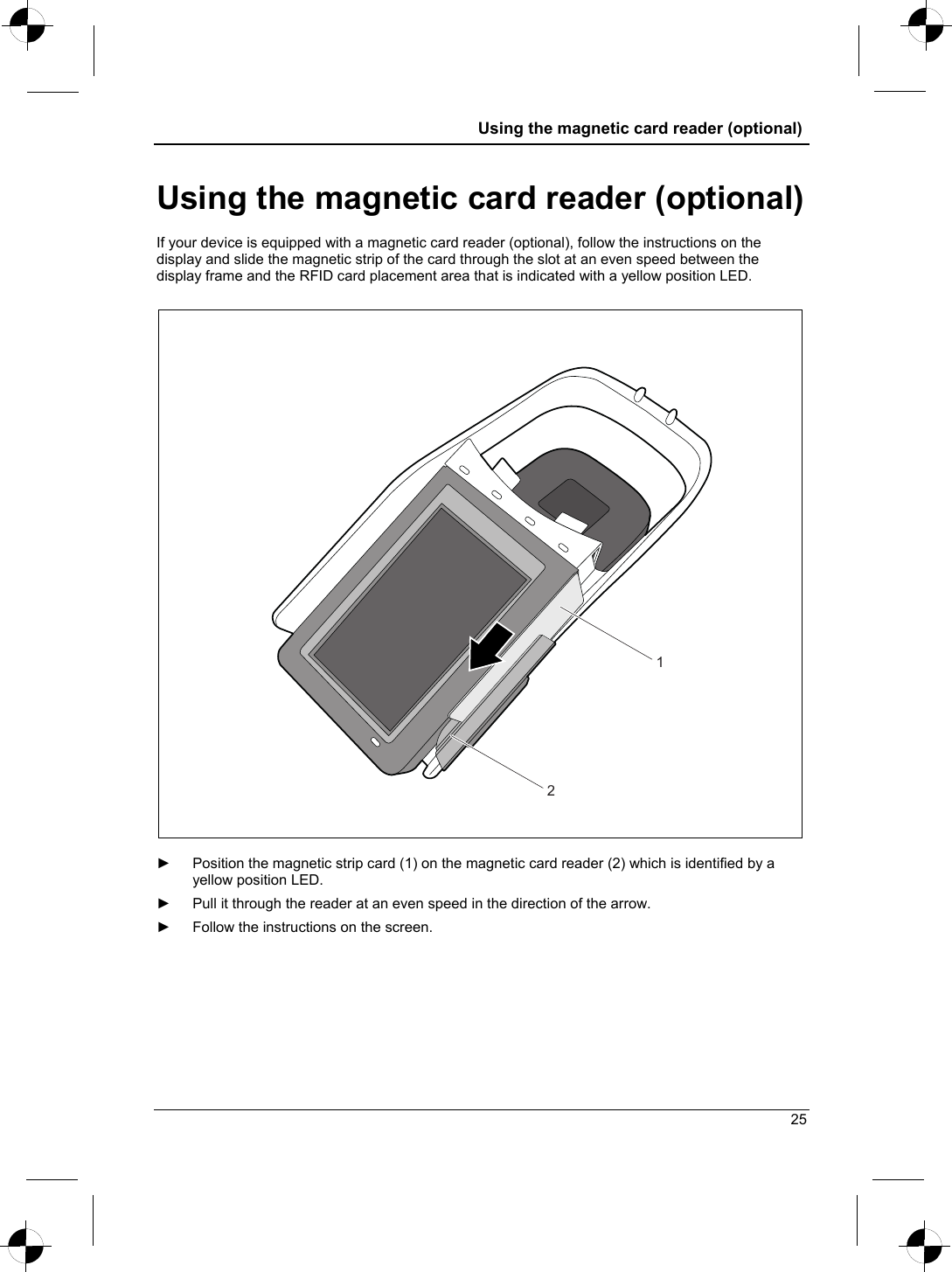  Using the magnetic card reader (optional)  Using the magnetic card reader (optional) If your device is equipped with a magnetic card reader (optional), follow the instructions on the display and slide the magnetic strip of the card through the slot at an even speed between the display frame and the RFID card placement area that is indicated with a yellow position LED.   12  ►  Position the magnetic strip card (1) on the magnetic card reader (2) which is identified by a yellow position LED. ►  Pull it through the reader at an even speed in the direction of the arrow.   ►  Follow the instructions on the screen. 25 