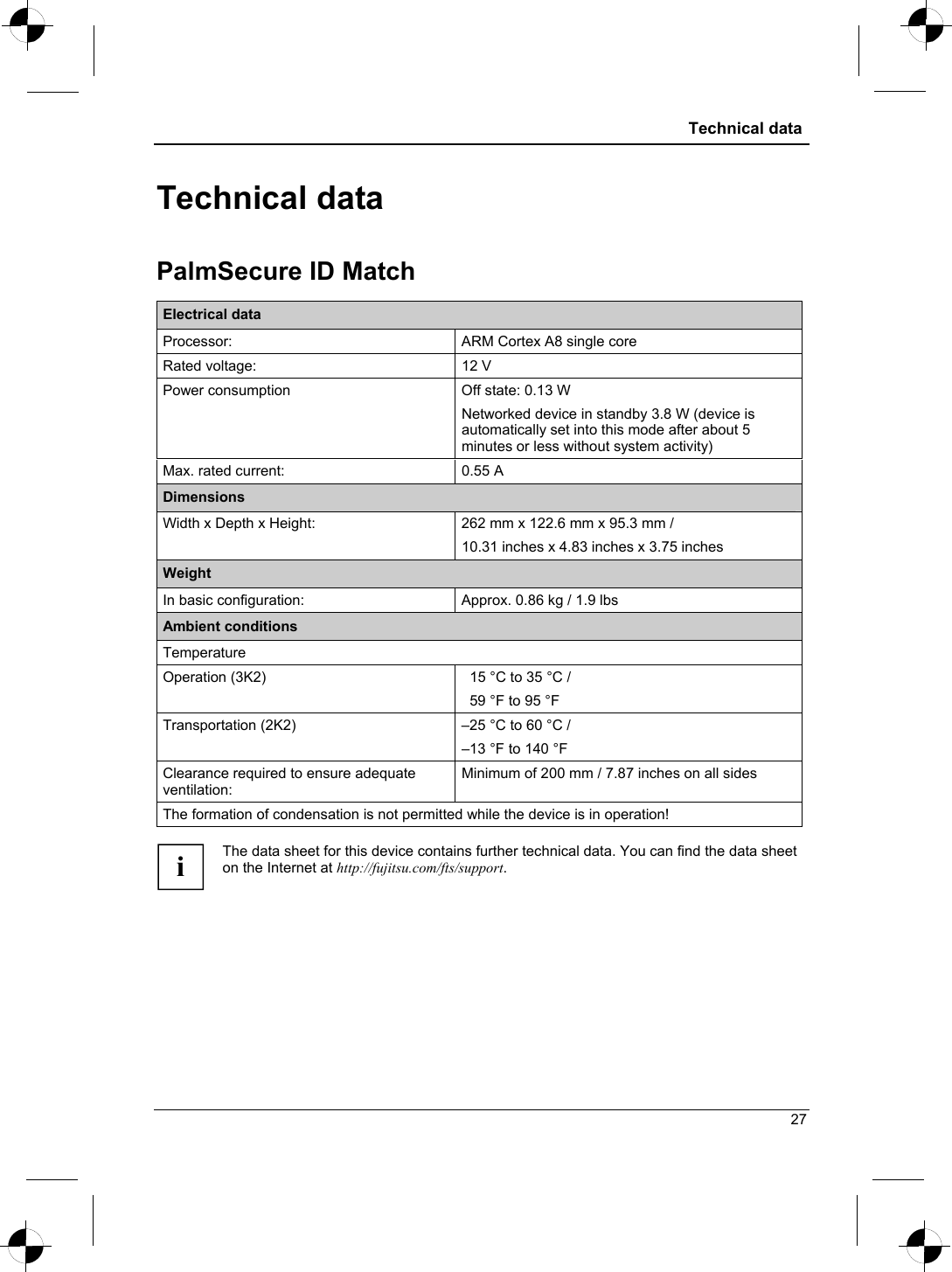  Technical data  Technical data PalmSecure ID Match Electrical data Processor:  ARM Cortex A8 single core Rated voltage:  12 V Power consumption  Off state: 0.13 W Networked device in standby 3.8 W (device is automatically set into this mode after about 5 minutes or less without system activity) Max. rated current:  0.55 A Dimensions Width x Depth x Height:  262 mm x 122.6 mm x 95.3 mm / 10.31 inches x 4.83 inches x 3.75 inches Weight In basic configuration:  Approx. 0.86 kg / 1.9 lbs Ambient conditions Temperature Operation (3K2)    15 °C to 35 °C /   59 °F to 95 °F Transportation (2K2)  –25 °C to 60 °C / –13 °F to 140 °F Clearance required to ensure adequate ventilation: Minimum of 200 mm / 7.87 inches on all sides The formation of condensation is not permitted while the device is in operation!  The data sheet for this device contains further technical data. You can find the data sheet on the Internet at http://fujitsu.com/fts/support.  i 27 