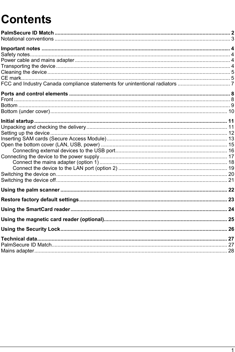  Contents PalmSecure ID Match ......................................................................................................................... 2 Notational conventions ......................................................................................................................... 3 Important notes .................................................................................................................................. 4 Safety notes.......................................................................................................................................... 4 Power cable and mains adapter ........................................................................................................... 4 Transporting the device ........................................................................................................................ 4 Cleaning the device .............................................................................................................................. 5 CE mark................................................................................................................................................ 5 FCC and Industry Canada compliance statements for unintentional radiators .................................... 7 Ports and control elements ............................................................................................................... 8 Front ..................................................................................................................................................... 8 Bottom .................................................................................................................................................. 9 Bottom (under cover).......................................................................................................................... 10 Initial startup ..................................................................................................................................... 11 Unpacking and checking the delivery................................................................................................. 11 Setting up the device .......................................................................................................................... 12 Inserting SAM cards (Secure Access Module)................................................................................... 13 Open the bottom cover (LAN, USB, power) ....................................................................................... 15 Connecting external devices to the USB port............................................................................. 16 Connecting the device to the power supply........................................................................................ 17 Connect the mains adapter (option 1) ........................................................................................ 18 Connect the device to the LAN port (option 2) ........................................................................... 19 Switching the device on...................................................................................................................... 20 Switching the device off...................................................................................................................... 21 Using the palm scanner ................................................................................................................... 22 Restore factory default settings...................................................................................................... 23 Using the SmartCard reader............................................................................................................ 24 Using the magnetic card reader (optional)..................................................................................... 25 Using the Security Lock................................................................................................................... 26 Technical data................................................................................................................................... 27 PalmSecure ID Match......................................................................................................................... 27 Mains adapter..................................................................................................................................... 28 1 