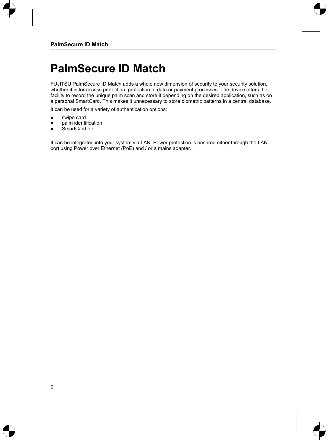 PalmSecure ID Match    PalmSecure ID Match FUJITSU PalmSecure ID Match adds a whole new dimension of security to your security solution, whether it is for access protection, protection of data or payment processes. The device offers the facility to record the unique palm scan and store it depending on the desired application, such as on a personal SmartCard. This makes it unnecessary to store biometric patterns in a central database. It can be used for a variety of authentication options: ● swipe card ● palm identification ● SmartCard etc.  It can be integrated into your system via LAN. Power protection is ensured either through the LAN port using Power over Ethernet (PoE) and / or a mains adapter. 2 