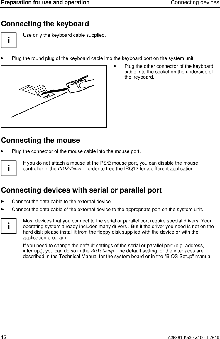 Preparation for use and operation Connecting devices12 A26361-K520-Z100-1-7619Connecting the keyboardiUse only the keyboard cable supplied.Plug the round plug of the keyboard cable into the keyboard port on the system unit.Plug the other connector of the keyboardcable into the socket on the underside ofthe keyboard.Connecting the mousePlug the connector of the mouse cable into the mouse port.iIf you do not attach a mouse at the PS/2 mouse port, you can disable the mousecontroller in the BIOS-Setup in order to free the IRQ12 for a different application.Connecting devices with serial or parallel portConnect the data cable to the external device.Connect the data cable of the external device to the appropriate port on the system unit.iMost devices that you connect to the serial or parallel port require special drivers. Youroperating system already includes many drivers . But if the driver you need is not on thehard disk please install it from the floppy disk supplied with the device or with theapplication program.If you need to change the default settings of the serial or parallel port (e.g. address,interrupt), you can do so in the BIOS Setup. The default setting for the interfaces aredescribed in the Technical Manual for the system board or in the &quot;BIOS Setup&quot; manual.