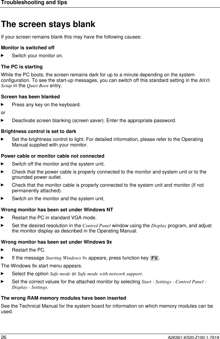 Troubleshooting and tips26 A26361-K520-Z100-1-7619The screen stays blankIf your screen remains blank this may have the following causes:Monitor is switched offSwitch your monitor on.The PC is startingWhile the PC boots, the screen remains dark for up to a minute depending on the systemconfiguration. To see the start-up messages, you can switch off this standard setting in the BIOSSetup in the Quiet Boot entry.Screen has been blankedPress any key on the keyboard.orDeactivate screen blanking (screen saver). Enter the appropriate password.Brightness control is set to darkSet the brightness control to light. For detailed information, please refer to the OperatingManual supplied with your monitor.Power cable or monitor cable not connectedSwitch off the monitor and the system unit.Check that the power cable is properly connected to the monitor and system unit or to thegrounded power outlet.Check that the monitor cable is properly connected to the system unit and monitor (if notpermanently attached).Switch on the monitor and the system unit.Wrong monitor has been set under Windows NTRestart the PC in standard VGA mode.Set the desired resolution in the Control Panel window using the Display program, and adjustthe monitor display as described in the Operating Manual.Wrong monitor has been set under Windows 9xRestart the PC.If the message Starting Windows 9x appears, press function key  .The Windows 9x start menu appears.Select the option Safe mode or Safe mode with network support.Set the correct values for the attached monitor by selecting Start - Settings - Control Panel -Display - Settings.The wrong RAM memory modules have been insertedSee the Technical Manual for the system board for information on which memory modules can beused.